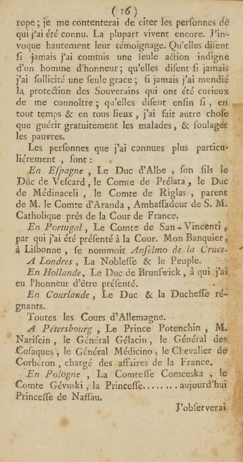 .... rope ; je me contenterai de citer ïes perfonnes Aè qui jÆai été connu. La plupart vivent encore. J5in^ voque hautement leur témoignage. Qu’elles difent fi jamais j'ai commis une ïeuîe aéHon indigne d’un homme d’honneur ; qu’elles difent ht jamais j’ai foîlicité une feule grâce ; h jamais j’ai mendié la protection des Souverains qui ont été curieux de me connaître * qu’elles difent enfin ii ? en tout temps &amp; en tous lieux ? j’ai fait autre chofe que guérir gratuitement les malades, &amp; foulagër les pauvres. Les perfonnes que j’ai connues plus particu¬ liérement 5 font : « En Efpagne , Le Duc d’Albe , fon fils le Duc de Vefcard, le Comte de Prélata P le Duc de Médinaceli 7 le Comte de Riglas , parent de M. le Comte d’Aranda , Ambaifadeur de S. M. Catholique près de la Cour de France, En Portugal, Le Comte de San - Vincênti f par qui j’ai été préfenté à la Cour. Mon Banquier t à Liibonne , fe nommoit Anfelmo de la Cruce» A Londres , La Noble (Te &amp; le Peuple. En Hollande, Le Duc de Brunlwick , à qui j’ai eu l’honneur d’ëtre préfenté. En Courlande ? Le Duc &amp; la DuchefTe ré¬ gnants. Toutes les Cours d’Allemagne. A Pétersbourg , Le Prince Potenchîn , M, Narifcin , le Général Gélacin y le Général des Cofaques , le Général Médicino 5 le Chevalier de Corbéron , chargé des affaires de la France. En Pologne , La Comteffe Comceska , le Comte Gévuski ? la Princeffe.. « aujourd’hui PrincefTe de Naffau, J’obferverai