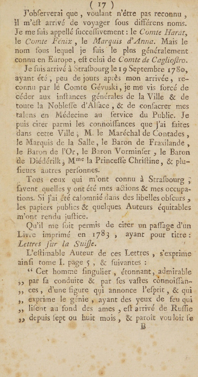 J observerai que , voulant rSétre pas reconnu , I! m’èft arrivé de voyager fous différens noms. Je me fuis appelle fuccelfivement : le Cornu Harat, le Comte Fénix , le .Marquis F Anna. Mais le nom fous lequel je fuis le plus généralement connu en Europe, efi celui de Comte de Cagliofiro. Je fuis arrivé à Strafbourg le i ^ Septembre 178©, ayant été , peu de jours après mon arrivée, re¬ connu par lé Comte Gévuski, je me vis forcé de céder aux inftances générales de la Ville & de toute la Noblefië d'Aiface , & de confacrer mes fcalens en Médecine au fervice du Public. Je puis citer parmi les connoiffances que j’ai faites dans cette Ville, M. le Maréchal de Contades , le Marquis de la Salle, le Baron de Fraxilande , le Baron de l’Or, le Baron Vorminfer 5 le Baron de Diédérilk j Mme la Princefïè Chriftine, & plu- fieürs autres perfonnes. Tous ceux qui m’ont connu à Strafbourg J. favent quelles y ont été mes actions & mes occupa¬ tions. vSi j’ai été calomnié dans des libelles obfcurs 9 les papiers publics Bc quelques Auteurs équitables m’ont rendu juftice. Qu’il me fuit permis de citer un palPage d’un Livre imprimé en 1783, ayant pour titre: Lettres fur la Suijje. L’eftimable Auteur de ces Lettres ? s’exprime ainii tome 1. page 5 , & fui van tes : 44 Cet homme fingulier , étonnant, admirable par fa conduite & par fes vaftes c6nnoi.(Tan~ 5 5 ces, d’une figure qui annonce Pefprit, & qui u exprime le génie , ayant des yeux de feu qui 5, îifeot au fond des âmes 5 efl arrivé de Ruffîe depuis fept ou huit mois} Bc paroît vou loir f e B