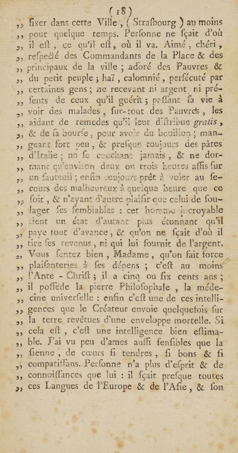 y> y y ?> 9f yy 3? 53 5? y y y y y y yy y? y p yy y y ?y y y 2) y y yy yy y > yy 9 y y y y y y 1 yy yy ?y .(**) fixer dans cette Ville , ( Strafbourg ) au moins pour quelque temps. Perfonne ne fçait d’où il efl , çe qufil eiï, où Ü va. Aimé ? chéri , refpedé des Commandants de la Place & des principaux de la ville ; adoré des Pauvres & du petit peuple ; haï , calomnié, per fée uté par certaines gens; ne recevant ni argent ni pré- fents de ceux qu’il guérit j prffimc fa vie à voir des malades ? fur-tout des Pauvrete , les aidant de remedes qu’il leur d’itnhue gratis, & de fa hourie, pour avoir du bouillon ; man¬ geant fort peu , & prefque toujours des pâtes £> d’Italie ; ne le couchant jamais, &z ne dor¬ mant c'/environ doux ou trois heures aiïis fur un fauteuil enfin roui ours Prêt â voler au A. fe- ccurs des malheureux à quelque heure que ce foit, & n’ayant d’autre plaifir que celui de fou- lager fes femhlablss : cet homme incroyable tient un état d’autant plus ' étonnant qu’il paye tout d’avance, eC qu’on ne fçait d’où il tire fes revenus, ni qui lui fournit de l’argent. Vous Tentez bien , Madame, qu’on fait force plaifaoteries à fes dépens ; c’efi: au moins l’Ante - Chrift 5 il a cinq ou fix cents ans ; il poffede la pierre Philofophaîe , la méde¬ cine univerfelle : enfin c’eil une de ces intelli¬ gences que le Créateur envoie quelquefois fur la terre revêtues d’une enveloppe mortelle. Si cela eft , c’eft une intelligence bien efiima- ble. J’ai vu peu d’ames aufii fenfibl.es que la Tienne , de cœurs fi tendres , fi bons & fi compati flans. Perfonne n’a plus d’efprit & de connoiffances que lui : il fçait prefque toutes ces Langues de l’Europe & de l’Afie, & fou