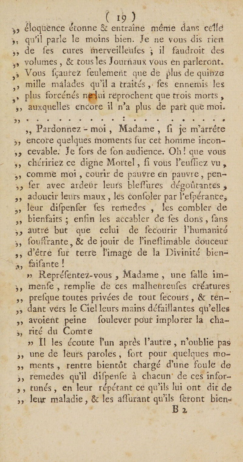 i, ? éloquence étonne &amp; entraîne même dans cdîë 9, qu’il parle îe moins bien. Je ne vous dis rien j, de fes cures merveiileiifes ; il faudroit des 5, volumes, &amp; tous les Journaux vous én parleront» 5, Vous fçaurez feulement que de plus de quinze , mille malades qu’il à traités ,< fes ennemis les , plus forcenés n^Jui reprochent que trois morts > 9, auxquelles encore il n’a plus de part que moL n * ... * • • *„***** ,, Pardonnez - moi , Madame , (1 je m’arrête 3, encore quelques moments fur cet homme incon- ,9 cevable. Je fors de fon audience. Oh î que vous ,, chéririez ce digne Mortel, fi vous Feuffiez vu * comme moi , courir de pauvre en pauvre, pen- ,3 fer avec ardeur îeufs bleffarés dégoûtantes 3, adoucir leurs maux , les Confoîer par Fefpérance* , leur difpenfer fes rerîiedes , les combler de ,, bienfaits ; enfin les accabler de fes dons , fans ,3 autre but que celui de fecourir l’humanité fouffirante,&amp; de jouir de rineflimâhle douceur 5, d’être fur terre î’imagé de îa Divinité bien- 9, fai fan te î » Repréfentez-vous 3 Madame , une faîle im- 3, menfe , remplie de ces malhetireufes créatures 3, prefque toutes privées de tout fecoürs , &amp; ten- 3, dant vers le Ciel leurs mains défaillantes qü’ellei 3, avoieht peine fouîevèr pour implorer la cha- 3, rité du Comte « Il les écoute l’un après l’autre, n’oubîie pas 3, une de leurs paroles , fort pour quelques mo- 3, ments , rentre bientôt chargé d’une foule de 3, remedes qu’il difpenfe à chacun de ces infor- 3, tunés, en leur répétant ce qu’ils lui ont dit de 3y leur maladie, &amp; les affarant qu’ils feront bien- B 2.