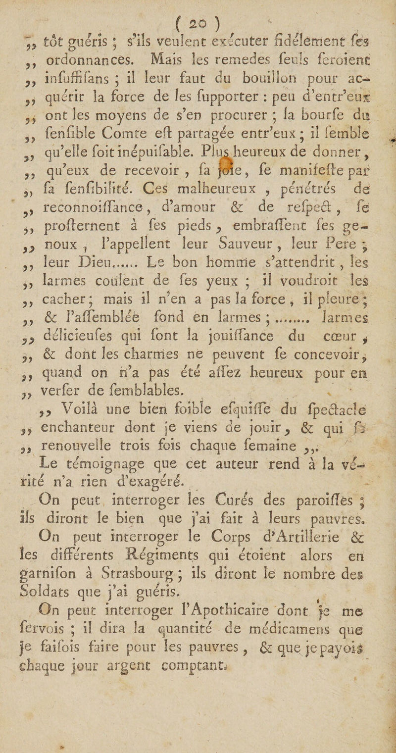 ( 2° ) , V 55 tôt guéris ; s'ils veulent exécuter fidèlement Tes ,, ordonnances. Mais les remedes feuls feroienc infuffifans ; il leur faut du bouillon pour ac~ 5, quérir la force de les fupporter : peu d’entr’eus ont les moyens de s’en procurer ; la bourfe du 59 fenfible Comte efl partagée entr’eux; il iemble 3, qu’elle foitinépuifabîe. Plus heureux de donner, ,, qu’eux de recevoir, fa joie, fe m an if elle par 5) fa fenfibilité. Ces malheureux , pénétrés de , reconnoififance, d’amour & de reipcét , fe ,, profternent à fes pieds p embrafFent fes ge- noux j l’appellent leur Sauveur , leur Pere ; ,, leur Dieu.. Le bon homme s’attendrit , les 5, larmes coulent de fes yeux ; il voudrait les ,, cacher; niais il n’en a pas îa force » il pleure; ,, & FafFembîéè fond en larmes ;. larmes délicieufes qui font la jouiffance du cœur i ,, & dont les charmes ne peuvent fe concevoir, quand on n’a pas été a (Fez heureux pour en jy verfer de (emblables. * • 9P Voilà une bien foibîe efquifFe du Ipedacîe 5, enchanteur dont je viens de jouirp & qui fa 5, renouvelle trois fois chaque femaine Le témoignage que cet auteur rend à la vé¬ rité n’a rien d’exagéré. On peut interroger les Curés des paroifîês ; ils diront le bien que j’ai fait à leurs pauvres. On peut interroger le Corps d’Artillerie & Ses différents Régiments qui étoient alors en garnifon à Strasbourg ; ils diront le nombre des Soldats que j’ai guéris. On peut interroger l’Apothicaire dont fe me fervois ; il dira la quantité de médicamens que fe faifois faire pour les pauvres, & que jepayoii chaque jour argent comptant*