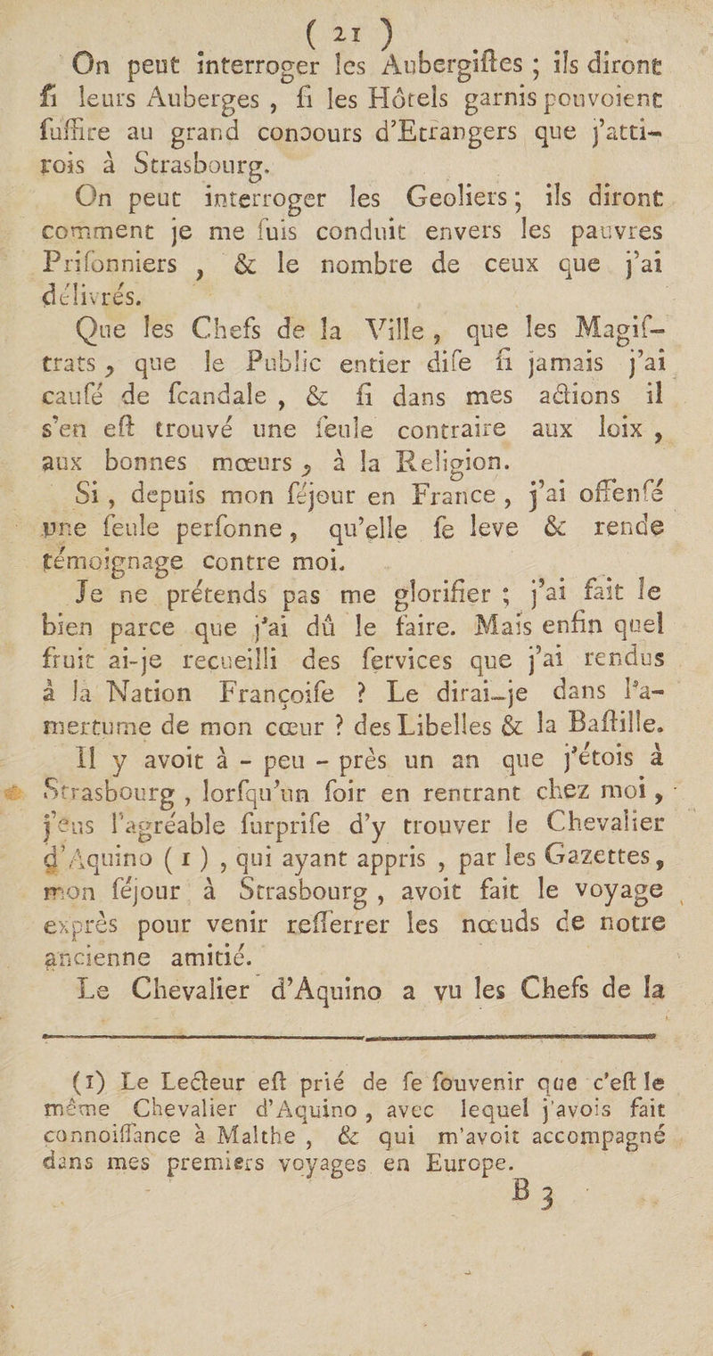 On peut interroger les Aubergiftes ; ils diront fi leurs Auberges , fi les Hôtels garnis ponvoient fuiTire au grand conoours d’Etrangers que j’atti- rois à Strasbourg. On peut interroger les Geôliers ; ils diront comment je me fuis conduit envers les pauvres Plafonniers } & le nombre de ceux que j’ai delivres. Que les Chefs de la Ville , que les Magis¬ trats y que le Public entier dife fi jamais j’ai caufe de fcandale , & fi dans mes a&ions 13 s’en eft trouve une feule contraire aux loix , aux bonnes mœurs ^ à la Religion. Si , depuis mon féjour en France ? j’ai offenfé une feule perfonne, qu’elle fe leve rende témoignage contre moi. Je ne prétends pas me glorifier ; j’ai fait le bien parce que jhfi dû le faire. Mais enfin quel fruit ai-je recueilli des fervices que j5ai rendus à la Nation Françoife ? Le dirai—je dans Pa- mertume de mon cœur ? des Libelles & la Baftille. Il y avoit à - peu - près un an que j'ètois à Strasbourg , lorfqu’un foir en rentrant chez moi, j’eus l'agréable furprife d’y trouver le Chevalier dhiquino ( i ) , qui ayant appris , par les Cazettes, mon féjour à Strasbourg , avoit fait le voyage exprès pour venir reilèrrer les nœuds de notre ancienne amitié. Le Chevalier d’Aquino a vu les Chefs de îa (i) Le Lecïeur efl prié de fe fouvenir qae c’eft le même Chevalier d’Aquino , avec lequel j'avois fait connoifîance à Malthe , & qui m’avoit accompagné dans mes premiers voyages en Europe.