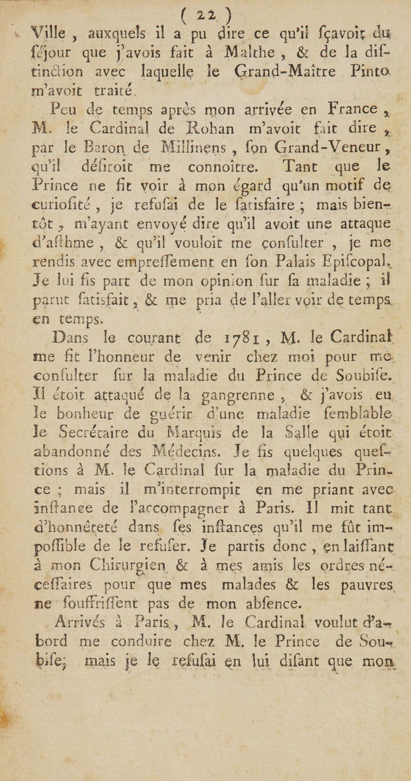( a a. ) Ville , auxquels il a pu dire ce qu’il fçavoit du fejour que pavois fait à Malthe , &amp; de la dil~ tindion avec laquelle le Grand-Maître Pinto rn’avoit traité. Peu de temps après mon arrivée en France % M. le Cardinal de Rohan m’avoit fait dire * par le Baron de Millinens , fpn Grand-Veneur, qu’il déiiroit me connoître. Tant que le Prince ne fit voir à mon égard qu’un motif de curiofite , je refofai de le fatisfaire ; mais bien¬ tôt y m’ayant envoyé dire qu’il a voit une attaque d’afihme , &amp; qu’il vouloir me çonfulter , je me rendis avec emprefîement en fon Palais EpifcopaL Je lui fis part de mon opinion fur fa maladie ; il parut fatlsfait, &amp; me pria de l’allei voir de temps, en temps. Dans le courant de 1781 , M- le Cardinal me fit l’honneur de venir chez moi pour ma çonfulter fur la maladie du Prince de Soubife. Il étoit attaqué de la gangrenne , &amp; j’avois .eu le bonheur de guérir d’une maladie femblable le Secrétaire du Marquis de la Salle qui étoit abandonné des Médecins. Je fis quelques ques¬ tions à M. le Cardinal fur la maladie du Prin¬ ce ; mais il m’interrompit en me priant avec înilanee de l’accompagner à Paris. Il mit tant d’honnêteté dans fes infianeçs qu’il me fût im- poflîble de le refufer. Je partis donc, çnlaifTanç à mon Chirurgien &amp; à mes amis les ordres né- çefïaires pour que mes malades &amp; les pauvres ne fouffriffent pas de mon abfence. Arrivés à Paris., M. le Cardinal voulut d’a-? bord me conduire chez M. le Prince de Sou¬ bife j mais je le refufai en lui difant que moa