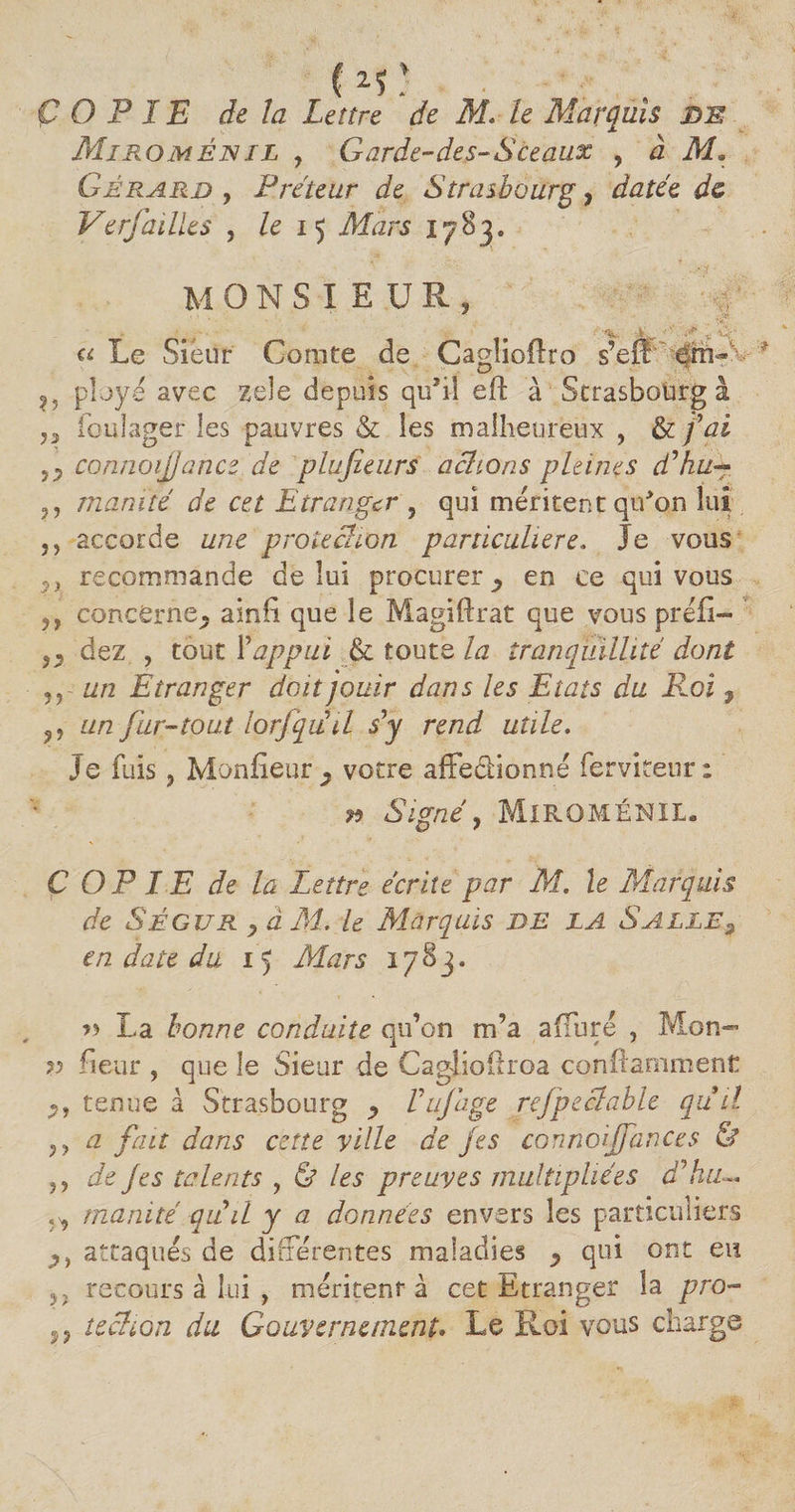 (is: COPIE de la Lettre de M, le Marquis de Miromênil , Garde-des-Sceaux , à M» Gérard , Prêteur de Strasbourg, datée de Verfailles , le 15 Mars 1783. monsieur, ï ^ . ■*“ . «Le Sieur Comte de Cagîioflro s’eflr ' ployé avec zele depuis qu’il eft à Strasbourg à ,, foulager les pauvres &amp; les malheureux , &amp; fai connoijjance de plujîeurs actions pleines dé hué*, manïté de cet Etranger , qui méritent qu’on lui 5) accorde une protection particulière. Je vous ?x recommande de lui procurer > en ce qui vous ,, concerne^ ainfi que le Magiftrat que vous préfî- ,p dez , tout Yappui &amp; toute la tranquillité dont ,r un Etranger doit jouir dans les Etats du Roi ? ,, un fur-tout lorjquil s’y rend utile. Je fuis, Moniteur ^ votre affedHonné ferviteur : » Signé y MiROMÉNIL. C O P IE de la Lettre écrite par M. le Marquis de Ségur y à M. le Marquis DE LA S ALLE 9 en date du 15 Mars 1783. » La bonne conduite qu’on m’a affuré , Mon- ?? fieur , que le Sieur de Caglioüroa conftamrnent Py tenue à Strasbourg , Vujâge rejpeclable qu il y y a fait dans cette ville de jes connoijfances &amp; y y de J es talents , &amp; les preuves multipliées àéhu— Ÿy inanité qiid y a données envers les particuliers Py attaqués de différentes maladies p qui ont eu ,, recours à lui , méritent à cet Etranger la pro- ,, techon du Gouvernement. Le Roi vous charge