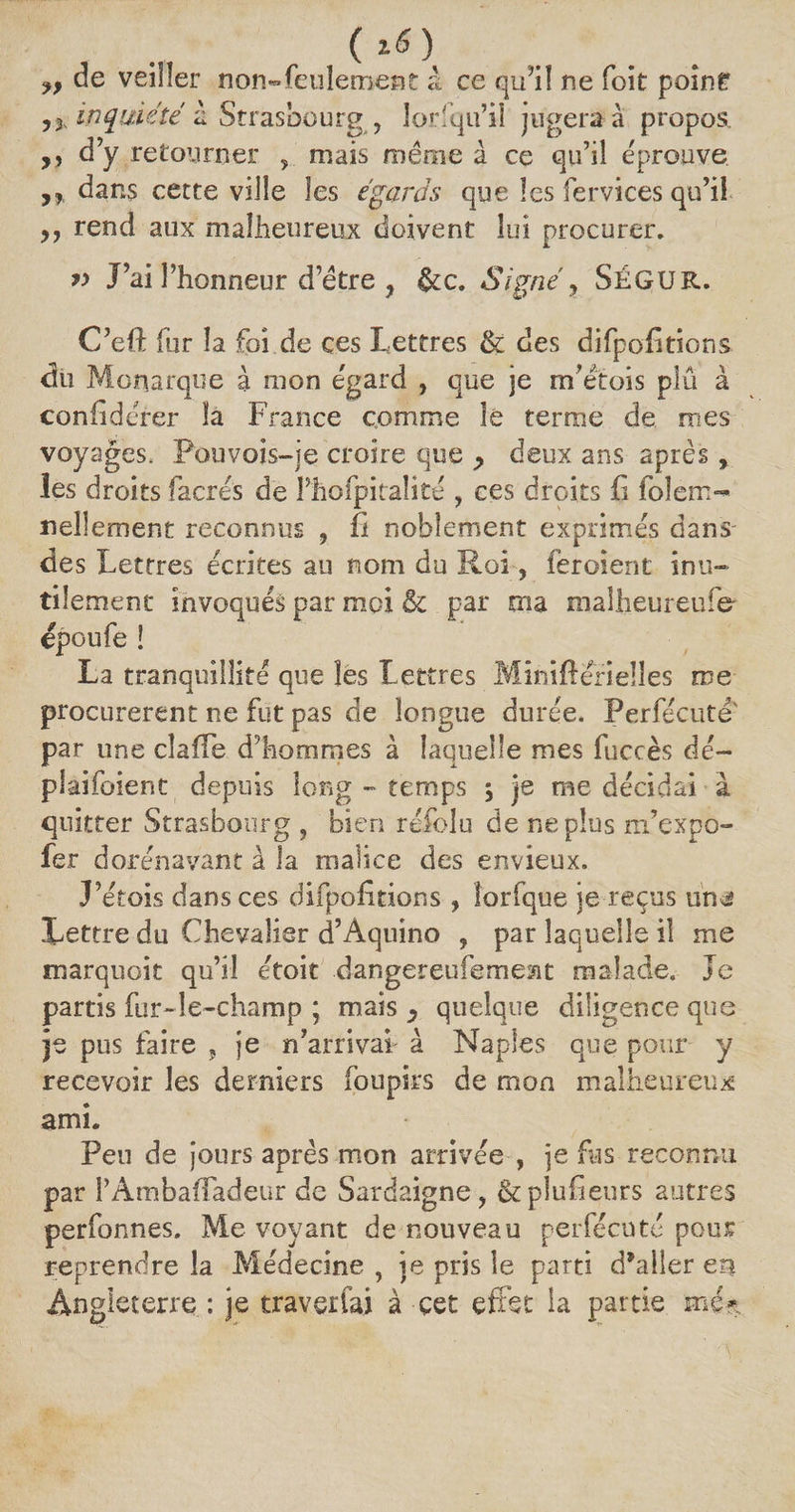 ( 1$ ) „ de veiller non-feulement à ce qu’il ne foit poine inquiété à Strasbourg , lorfqu’iî jugera à propos. ,, d’y retourner , mais même à ce qu’il éprouve dans cette ville les égaras que les fervices qu’il rend aux malheureux doivent lui procurer. y> J’ai l’honneur d’être , &amp;c. Signé, SÉGUR. C’eft fur la foi de ces Lettres &amp;: des difpofitions du Monarque à mon egard , que je m’étois plu à confidérer la France comme lé terme de mes voyages, Pouvois-je croire que > deux ans après, les droits facrés de Phofpitaîité , ces droits fi folem- nellement reconnus , fi noblement exprimés dans des Lettres écrites au nom du Roi, iéroient inu¬ tilement invoqués par moi &amp; par ma malheureufer epoufe ! La tranquillité que les Lettres Mînifierielles me procureront ne fut pas de longue durée. Perfécuté' par une cîaiTe d’hommes à laquelle mes fuccès dé- plaifoient depuis long - temps ÿ je me décidai à quitter Strasbourg , bien réfolu de ne plus m’expo- fer dorénavant à la malice des envieux. J’étois dans ces difpofitions , îorfque je reçus un^ Lettre du Chevalier d’Âquino , par laquelle il me marquoit qu’il étoit dangereufemeat malade. Je partis fur-Je-champ ; mais , quelque diligence que je pus faire , je n’arrivai à Naples que pour y recevoir les derniers foupirs de mon malheureux ami. Peu de jours après mon arrivée , je fus reconnu par l’ÀmbafTadeur de Sardaigne, &amp; plusieurs autres perfonnes. Me voyant de nouveau perfécuté pour reprendre la Médecine , je pris le parti d’aller en Angleterre : je traverfai à cet effet la partie me*