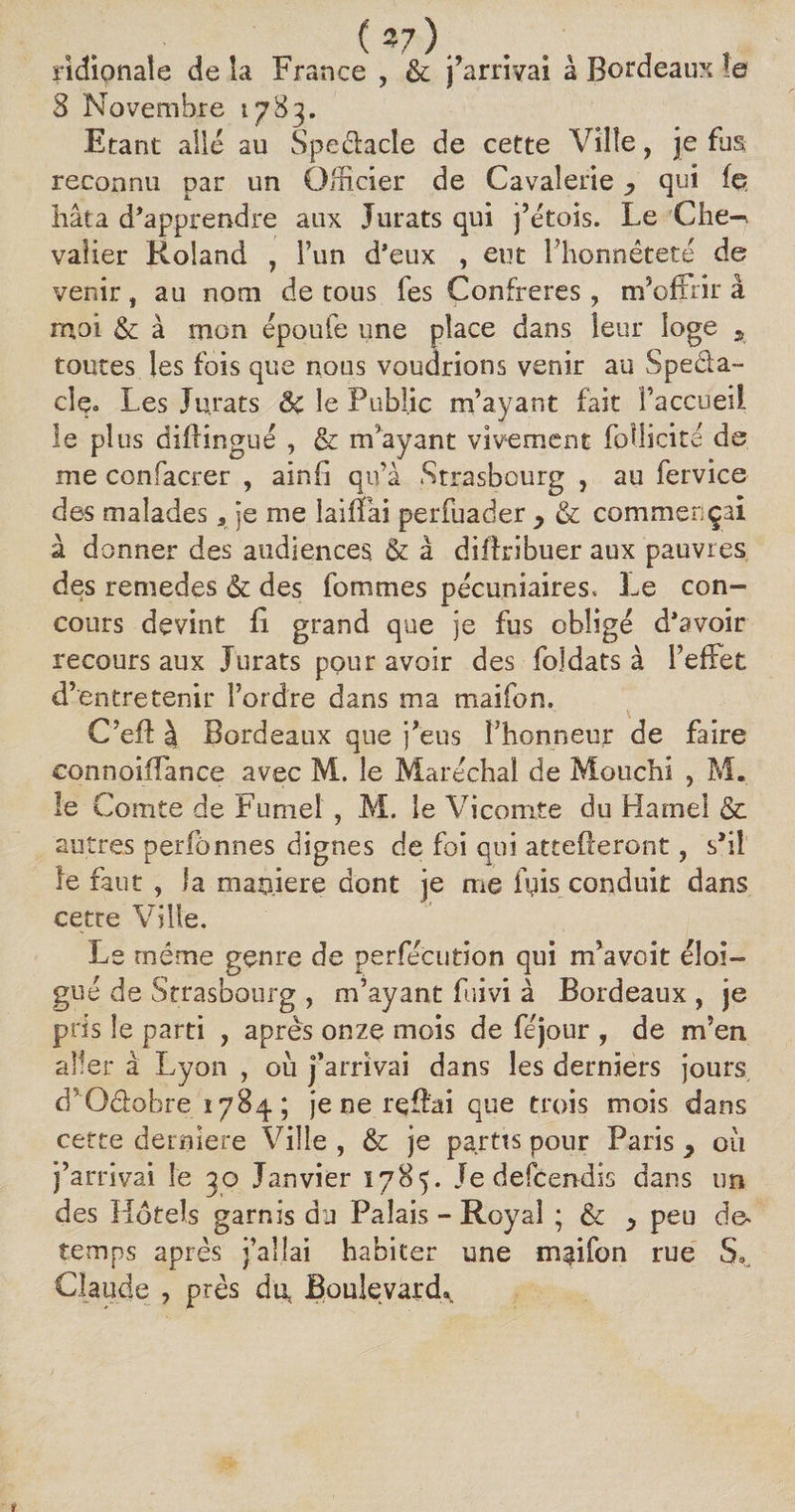 ridionaie de la France , &amp; j’arrivai à Bordeaux !e 3 Novembre 1783. Etant allé au Speélacle de cette Ville, je fus reconnu par un Officier de Cavalerie y qui fe hâta d’apprendre aux Jurats qui j’étois. Le Che-^ valier Roland , l’un d’eux , eut l’honnêteté de venir, au nom de tous fes Confrères , m5 offrir à moi &amp;: à mon époufe une place dans leur loge s toutes les fois que nous voudrions venir au Speda- clç. Les Jurats 8c le Public m’ayant fait î’accueii le plus diflingué , &amp; m’ayant vivement fodicité de me confacrer , ainfi qu’à Strasbourg , au fervice des malades 5 je me laiffai perfuader y &amp; commençai à donner des audiences &amp; à diffrîbuer aux pauvres des remedes &amp; des fommes pécuniaires. Le con- cours devint li grand que je fus obligé d’avoir recours aux Jurats pour avoir des fojdats à l’effet d’entretenir l’ordre dans ma maifon. C’efl à Bordeaux que j’eus l’honneur de faire connoiffance avec M. le Maréchal de Mouchi , M. le Comte de Fumet , M. le Vicomte du Hamel &amp; autres perfonnes dignes de foi qui attelleront, s’il ie faut , la manière dont je me ffis conduit dans cette Ville. Le même genre de perfécution qui m’avoit éloi¬ gné de Strasbourg , m’ayant fuivi à Bordeaux , je pris le parti , après onze mois de féjour , de m’en aller à Lyon , où j’arrivai dans les derniers jours d’ Oêlobre '1784 ; je ne rqflai que trois mois dans cette derniere Ville , &amp; je partts pour Paris y où j’arrivai le 30 Janvier 1785. Jedefcendis dans un des Hotels garnis du Palais - Royal ; &amp; y peu de* temps après j’allai habiter une maifon rue S* Claude , près du, Boulevard,