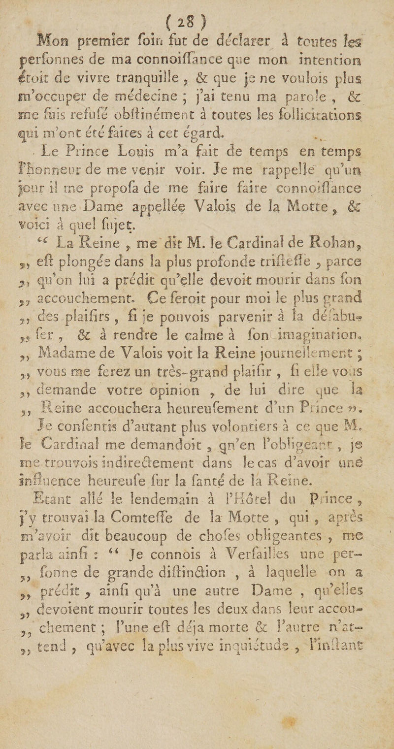 Mon premier foin fut de déclarer â tontes les perfonnes de ma connoiftance que mon intention etoit de vivre tranquille & que je ne voulois plus m'occuper de médecine ; j’ai tenu ma parole , & me fuis refufé obftinément à toutes les follickations qui m’ont été faites à cet égard. ■ Le Prince Louis m’a fait de temps en temps Piionneor de me venir voir. Je me rappelle qu’un jour il me propofa de me faire faire çonnoifiance avec une Dame appellée Valois, de la Motte f &C voici à quel fujet. cc La Reine , me dit M. îe Cardinal de Rohan,, ÿ) eft plongés dans la plus profonde trille fie y parce 2, qu’on lui a prédit qu’elle devoir mourir dans fon %7 accouchements Ce ferait pour moi le plus grand 3 5 des plaifirs , fi je pouvois parvenir à la défabu- fer , & à rendre îe calme à fonCimaginatioru ?> Madame de Valois voit îa Reine journellement ; 3, vous me ferez un très-grand pîaifir , fi eiîe vous demande votre opinion ? de lui dire que la 5j Reine accouchera heureufement d’un Prince ». Je confentis d’autant plus volontiers à ce que M. le Cardinal me demandok a qn’en l’obligeant , je me trouyors indirectement dans îecas d’avoir une influence heureufe fur la fan te de la Reine. Etant allé le lendemain à l’Hôtel du Prince , j’y trouvai la ComtefTe de la Motte , qui , après m’avoir dit beaucoup de choies obligeantes , me parla ainfi : 6i Je connôis à Verfaiîles une per- ?? fonne de grande diftincliort , à laquelle on a 33 prédit 9 ainfi qu’à une autre Dame , qu’elles 3, dévoient mourir toutes les deux dans leur accou- ? chement ; l’une eft déjà morte & l’autre n’at- 3.j tend y qu’avec la plus vive inquiétude y l’inftant