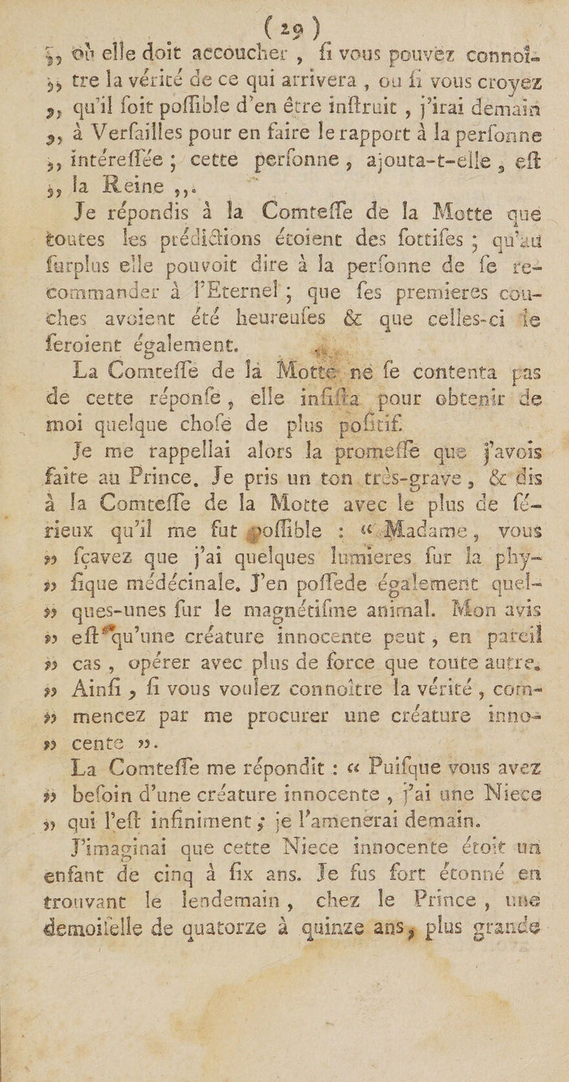 5, ou elle doit accoucher , fi vous pouvez conno!» 53 tre la vérité de ce qui arrivera , ou fi vous croyez qu’il (bit pofiible d’en être inftruit , j'irai demain à Verfailles pour en faire le rapport à la perforine 3, întereflee ; cette perfonne ? ajouta-t-elle 3 eft la Reine 5)„ Je répondis à la Comte (Te de la Motte que toutes les prédictions étoient des fottifes * qu’aii furplus elle pouvait dire à la perfonne de fe re¬ commander à PEternel ; que fes premières cou¬ ches avaient été heureufes &amp; que celles-ci ie feroient également. La ComtefTé de la Motte ne fe contenta pas de cette réponfe, elle infiita pour obtenir de moi quelque chofè de plus pofitif Je me rappellai alors la promeife que j’avois faite au Prince. Je pris un ton très-grave 3 &amp; dis â la Cornteffe de la Motte avec le plus de fu¬ rieux qu’il me fut -poflible : « Madame, vous n fçavez que j’ai quelques lumières fur la phy- » iique médécinale. J’en pofTede également quel- » ques-unes fur le magnétifme animal. Mon avis w efts qu’une créature innocente peut ? en pareil » cas , opérer avec plus de force que toute autre, » Ain fi y fi vous voulez connaître la vérité , corn- n mencez par me procurer une créature inno- » cente ». La ComtefFe me répondit : « Puifque vous avez » befoin d’une créature innocente , j’ai une Niece qui l’eft infiniment ; je l'amènerai demain. J’imaginai que cette Niece innocente était uni enfant de cinq â fix ans. Je fus fort étonné en trouvant le lendemain, chez le Prince , une de moi le lie de quatorze à quinze ans f plus grande