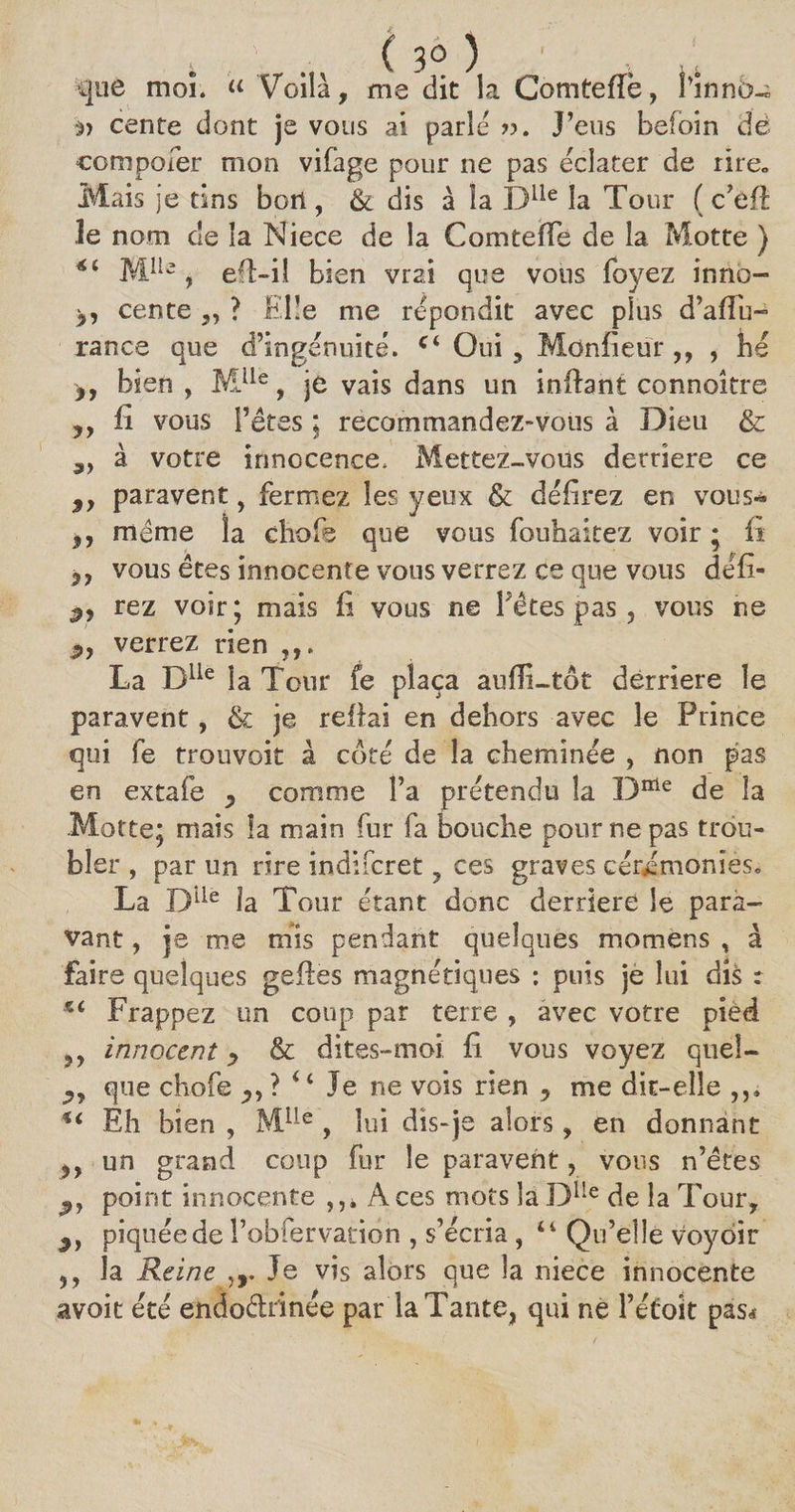 ; ' . ( 3° ) que moi. « Voila, me dit la Comteffè, Finnd-; à) cente dont je vous ai parle ??. J’eus befoin dè compoier mon vifage pour 11e pas éclater de rire. Mais je tins bort, &amp; dis à la Dlle la Tour ( c’eft Je nom de la Niece de la Comte (Te de la Motte ) Mlle , eft-ii bien vrai que vous foyez inno- cente ,, ? Elle me répondit avec plus d’aflu- rance que d’ingénuité. c< Oui , Moniteur ,, , hé bien, MUe, je vais dans un inftant connoître ,, fi vous l’êtes ; recommandez-vous à Dieu &amp; ,, à votre innocence. Mettez-vous derrière ce 9y paravent, fermez les yeux &amp; délirez en vous* ,, même la choie que vous fouhaitez voir ; fi vous êtes innocente vous verrez ce que vous défi- 3, rez voir; mais fi vous ne Fêtes pas , vous ne verrez rien La Dlle la Tour fe plaça auffi-tot derrière le paravent, tk je reliai en dehors avec le Prince qui fe trouvoit à côté de la cheminée , non pas en extafe 9 comme l’a prétendu la Dffie de la Motte; mais la main fur fa bouche pour ne pas trou¬ bler , par un rire indifcret, ces graves cérémonies* La Diie la Tour étant donc derrière le para¬ fant , je me mis pendant quelques momens , à faire quelques geftes magnétiques : puis je lui dis : *£ Frappez un coup par terre , avec votre pied ,, innocent y &amp; dites»moi li vous voyez quel- j,, que chofe 4 ‘ Je ne vois rien , me dit-elle *£ Eh bien , Mlle , lui dis-je alors, en donnant ?> un grand coup fur le paravent, vous n’ëtes point innocente Aces mots la Dlle de la Tour, 3, piquée de l’obfervatidn , s’écria , 44 Qu’elle voyoir ,, la Reine ,r Je vis alors que la niece innocente avoit été endoctrinée par la Tante, qui ne l’éfoit pas*