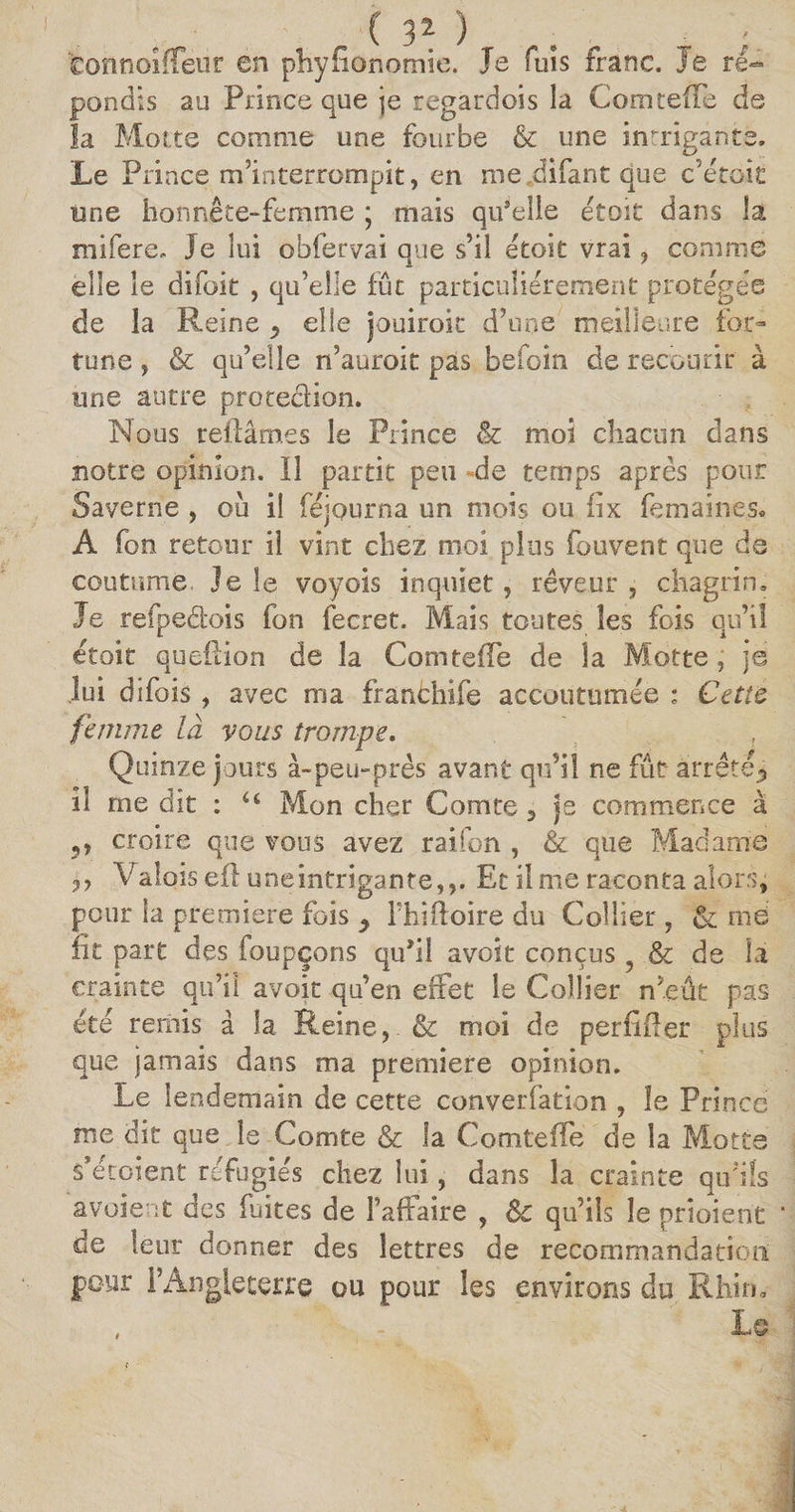 ( 3Z ) fconîioiffeur en phyfionomie. Je fuis franc, je ré¬ pondis au Prince que je regardois la Comteiïe de la Motte comme une fourbe &amp; une intrigante. Le P rince m’interrompit, en me .difant que c’etoit une honnête-femme ; mais qu'elle était dans la mifere. Je lui obfervai que s’il etoit vrai, comme elle le difoit , qu’elle fût particuliérement protégée de la Reine ^ elle jouiroic d’une meilleure for» tune, &amp; qu’elle n’auroit pas befoin de recourir à une autre protedion. Nous reliâmes le Prince &amp; moi chacun dans notre opinion. Il partit peu -de temps après pour Saverne , où il féjourna un mois ou iîx femaines. A fon retour il vint chez moi plus fouvent que de coutume. Je le voyois inquiet, rêveur , chagrin. Je refpedois fon fecret. Mais toutes les fois qu’il étoit queflion de la Comteiïe de la Motte, je lui difois , avec ma franchife accoutumée : Cette femme là vous trompe. Quinze jours à-peu-près avant qu’il ne fût- arrêté? il me dit : u Mon cher Comte 3 je commence à 5, croire que vous avez rai fon , &amp; que Madame Valois eil une intrigante,,. Et il me raconta alors, pour la première fois > l'hîftoire du Collier , &amp; me lit part des foupçons qu'il avoit conçus ? &amp; de la crainte qu’il avoir qu’en effet le Collier n’eût pas été remis à la Reine, &amp; moi de periïiïer plus que jamais dans ma première opinion. Le lendemain de cette converfation , le Prince me dit que le Comte &amp; la Comteiïe de la Motte s’étoient réfugiés chez lui, dans la crainte qu’ils avoient des fuites de Faiïaire , Sc qu’ils le prioient de leur donner des lettres de recommandation pour l’Angleterre ou pour les environs du Rhin.