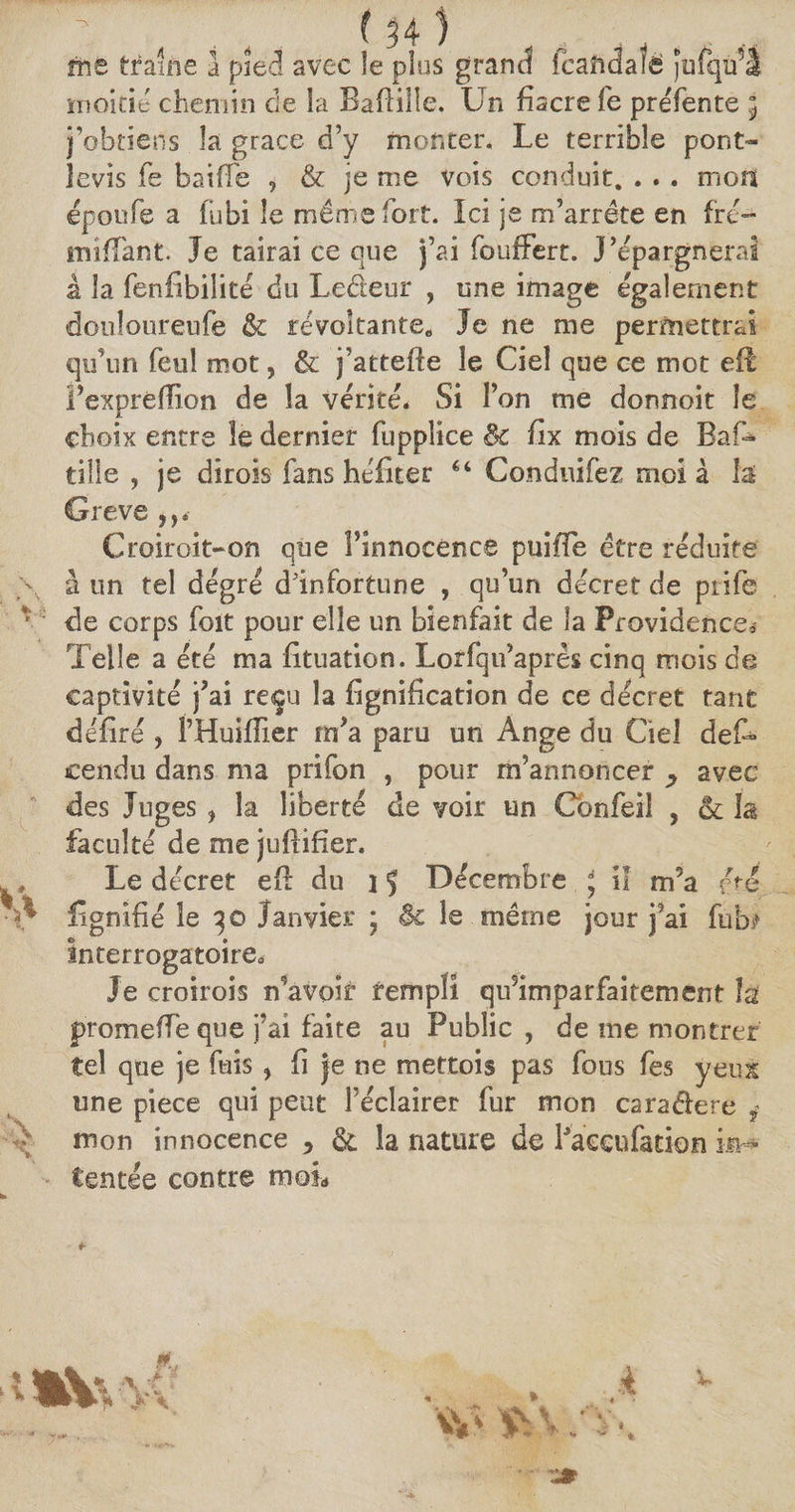me traîne a pîec! avec îe plus grand fcafidaïe jofqu’â moitié chemin de la Bafiiüe. Un fiacre fe préfente ; j’obtiens la grâce d’y monter. Le terrible pont- levis fe baiffe , &amp; je me vois conduit. . . . mors époufe a fubi le même fort. Ici je m’arrête en frc— miffant. Je tairai ce que j’ai fouffert. J’épargnerai à la fenfibilité du Le&amp;eur , une image également douloureufe &amp; révoltante* Je ne me permettrai qu’un feuî mot, &amp; j’attefte le Ciel que ce mot efl Fexpréfilon de la vérité. Si l’on me donnoit îe choix entre îe dernier fuppîice 8c fix mois de Bas¬ tille , je dirois fans héfiter 6‘ Conduifez moi à la Greve ,,*■ Croiroit-on que Finnocence puiffe être réduite à un tel degré d'infortune , qu’un décret de piife *’ de corps foit pour elle un bienfait de la Providence* Telle a été ma fituation. Lorfqu’apres cinq mois de captivité j’ai reçu la fignification de ce décret tant déliré , FHuifiier m’a paru un Ange du Ciel deS cendu dans ma prifon , pour m’annoncer ^ avec des Juges , la liberté de voir un Cbnfei! , &amp; la faculté de me juftifier. y Le décret e(l du i 5 Décembre ; il m’a été. A fignifié le 30 Janvier ; êc le même jour j’ai fub* interrogatoire* Je croirois n’avoir rempli qifimparfaitement h promefTe que j’ai faite au Public, de me montrer tel que je fuis , fi je ne mettois pas fous fes yeux une pièce qui peut l’éclairer fur mon caraélere ÿ mon innocence * &amp; la nature de Faccufation in¬ tentée contre moL à V i *