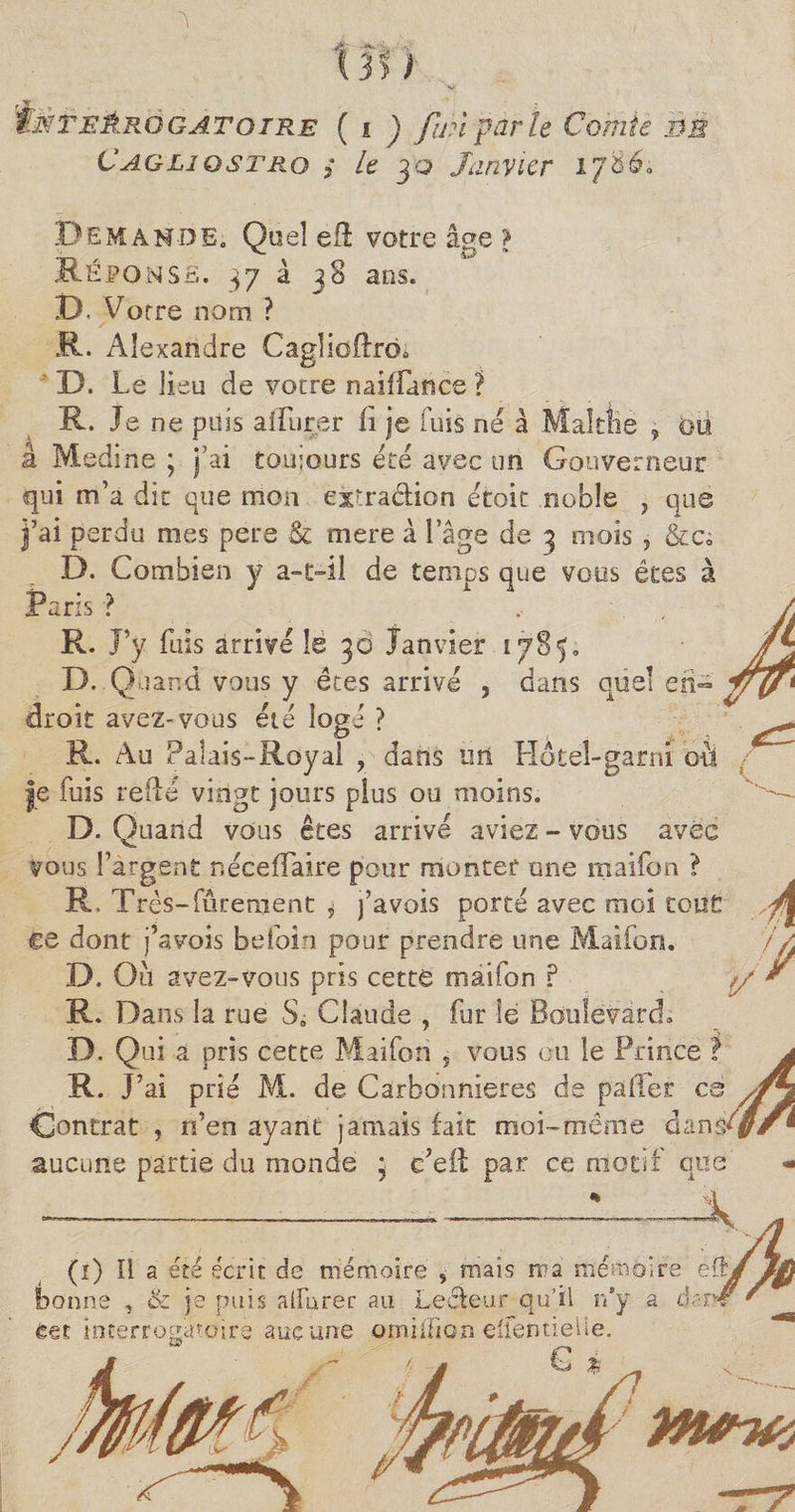 X B > y . tiïTEÊRQGATOTRE ( i J fin parle Comte Cagliostro 3 le 30 Janvier i Demande. Quel eft votre âge > Réponse. 37 à 38 ans. D, Votre nom ? R. Alexandre Caglioftro. D. Le lieu de votre naifïatiee ? R. Je ne puis aifiirer fi je fuis ne à mai tue â Medine ; j’ai toujours été avec un Gouverneur qui m’a die que mon extra&ion et oit noble , que j’ai perdu mes pere & mere à l’âge de 3 mois , &cs D. Combien y a-c-il de temps que vous êtes à Paris ? , . R. J’y fuis arrivé le 30 Janvier 1785. D. Q uand vous y êtes arrivé , dans que! en¬ droit avez-vous été logé ? R. Au Palais-Royal , dans üri Hôtel-garni où je fuis relié vingt jours plus ou moins. D. Quand vous êtes arrivé aviez - vous avec vous l’argent néceflaire pour monter une maifon ? R, Très-fûrement * j’avois porté avec moi tout ce dont j’avois befoin pour prendre une Maifon. D. Ou avez-vous pris cette maifon ? R. Dans la rue S. Claude , fur le Boulevard D. Qui a pris cette Maifon 5 vous ou le Prince ? a R. J’ai prié M. de Carbonnieres de pafïer œ Contrat , n’en ayant jamais fait moi-même dans*//® aucune partie du monde ; c’efl par ce motif que - V ‘à (î) Il a été écrit de mémoire 5 maïs ma mémoire eft bonne , & je puis aifurer au Lecteur qu’il n’y a da eet interrogatoire aucune omiifion eüentielie. Q à