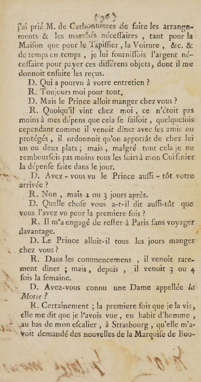 j’ai prie M. de Carbon rue tes de faire les arrange¬ ments & les marchés nécefîaires , tant pour la Maifon que pour le T&piffier , la Voiture , &c. & de temps en temps , je lui fourniffois l’argent né- ceffaire pour payer ces difFerens objets, dont il me donnoit enfuite les reçus. 3 D. Qui a pourvu à votre entretien ? R. Touj ours moi pour tout. D. Mais le Prince alîoit manger chez vous ? R. Quoiqu’il vint chez moi , ce n’ctoit pas moins â mes dépens que cela fe faifoit, quelquefois cependant comme il venoit dîner avec fes amis ou protégés, il ordonnoit qu’on apportât de chez lui un ou deux plats ; mais, maigre tout cela je ne rembourfcis pas moins tous les loirs à mon Cuifînier îa dépenfe faite dans le jour. \ 13. Avez - vous vu le Prince suffi - tôt votre arrivée ? - R. Non , mais i ou 3 jours après. D. Quelle chofe vous a-r—il dit auffi-tôt que vous l’avez vu pour la première fois ? R. Il m9a engagé de relier à Paris fans voyager davantage. D. Le Prince aîîoit-iî tous les jours manger chez vous ? R. Dans les commencemens , il venoit rare¬ ment dîner ; mais , depuis , il venoit 3 ou 4 fois la femaine. D. Avez-vous connu une Dame appellée la Moite ? R. Certainement ; la première fois que je la vis, elle me dit que je Pavois vue , en habit d’homme , au bas de mon efcalier , à Strasbourg , qu’elle m’a» voit demandé des nouvelles de la Marquife de Bou-