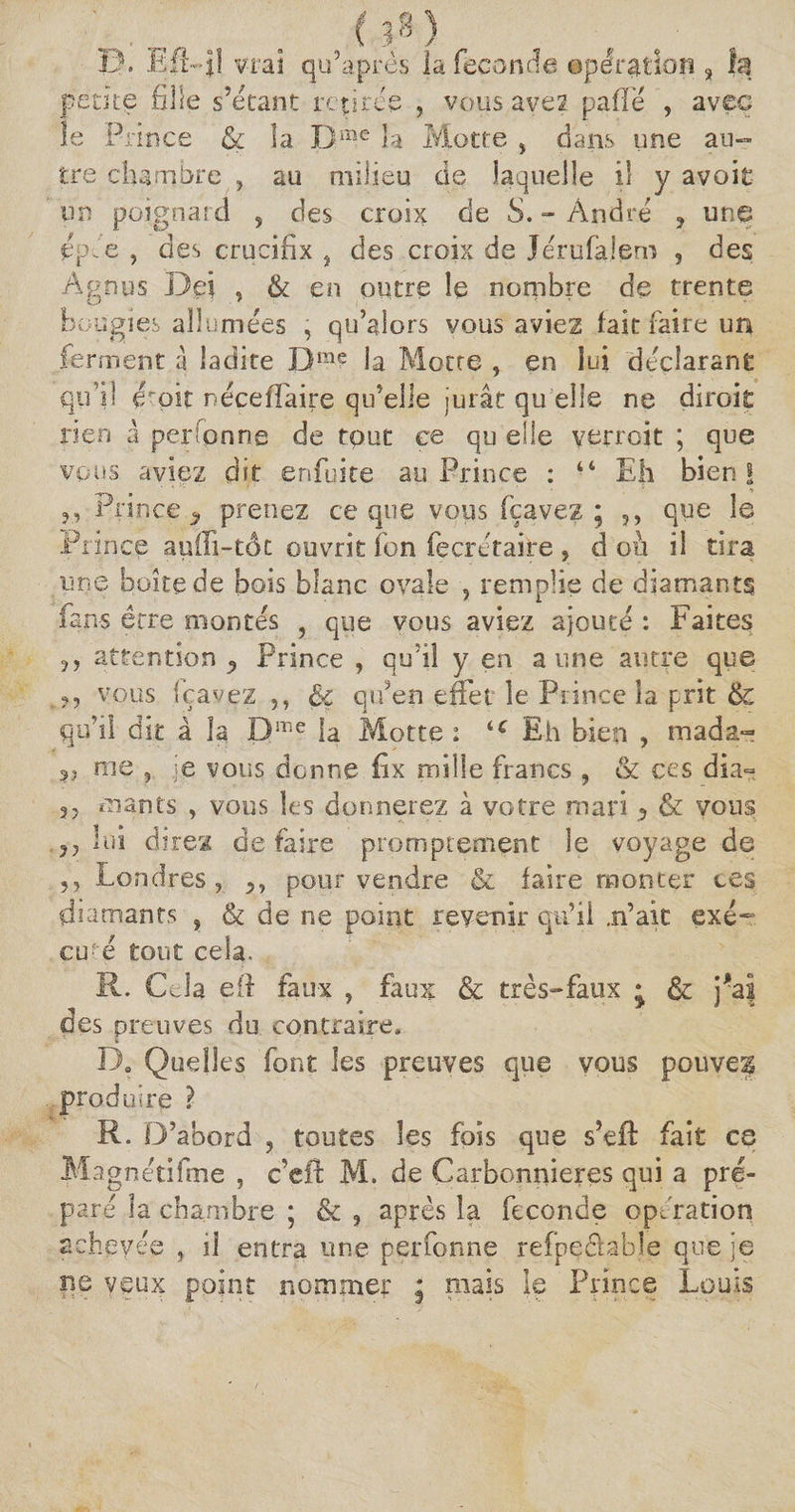 . „ . . (P) U. ü:fi-Jl vrai qu’après la fécondé ©pétition 3 la petite fille s’étant retirée , vous avez pafie , avec le Prince &amp; la Bme la Motte , dans une au¬ tre chambre ? au milieu de laquelle il y avoit un poignard s des croix de S. - André ? une épJe , des crucifix } des croix de Jérufalem , des Âgnus Bei , &amp; en outre le nombre de trente bougies allumées , qu’alors vous aviez fait faire un ferment à ladite Dme la Motte , en lui déclarant qu’il émit néceffaire qu’elle jurât qu elle ne diroit rien â per Tonne de tout ce qu elle yerroit ; que vous aviez dit enfuite au Prince : “ Eh bien! ?1 Prince ^ prenez ce que vous fçavez ; ,, que le Prince auffi-tôc ouvrit fon fecrétaire ? d 011 il tira une boite de bois blanc ovale , remplie de diamants fans être montés , que vous aviez ajouté : Faites attention ^ Prince , qu’il y en aune autre que vous fçavez ,, §ç qffen effet le Prince la prit &amp; qu’il dit à la D!r-e la Motte : ‘c Eh bien , mada- 3, rue , je vous donne Ex mille francs , &amp; ces dia~ 35 mants , vous les donnerez à votre mari ? &amp; vous 35 lui direz de faire promptement le voyage de ,, Londres , 3, pour vendre &amp; faire monter ces diamants , &amp; de ne point revenir qu’il .n’ait exé¬ cuté tout cela. R. Cela efl faux ? faux &amp; très-faux • &amp; j*a| des preuves du contraire, D. Quelles font les preuves que vous pouvez produire ? R. D’abord ? toutes les fois que s’eft fait ce Magnétifme , c’efl: M. de Carbonnieres qui a pré¬ paré la chambre ; &amp; 9 après la fécondé opération achevée , il entra une perfonne refpeéfable que je ne veux point nommer ; mais le Prince Louis