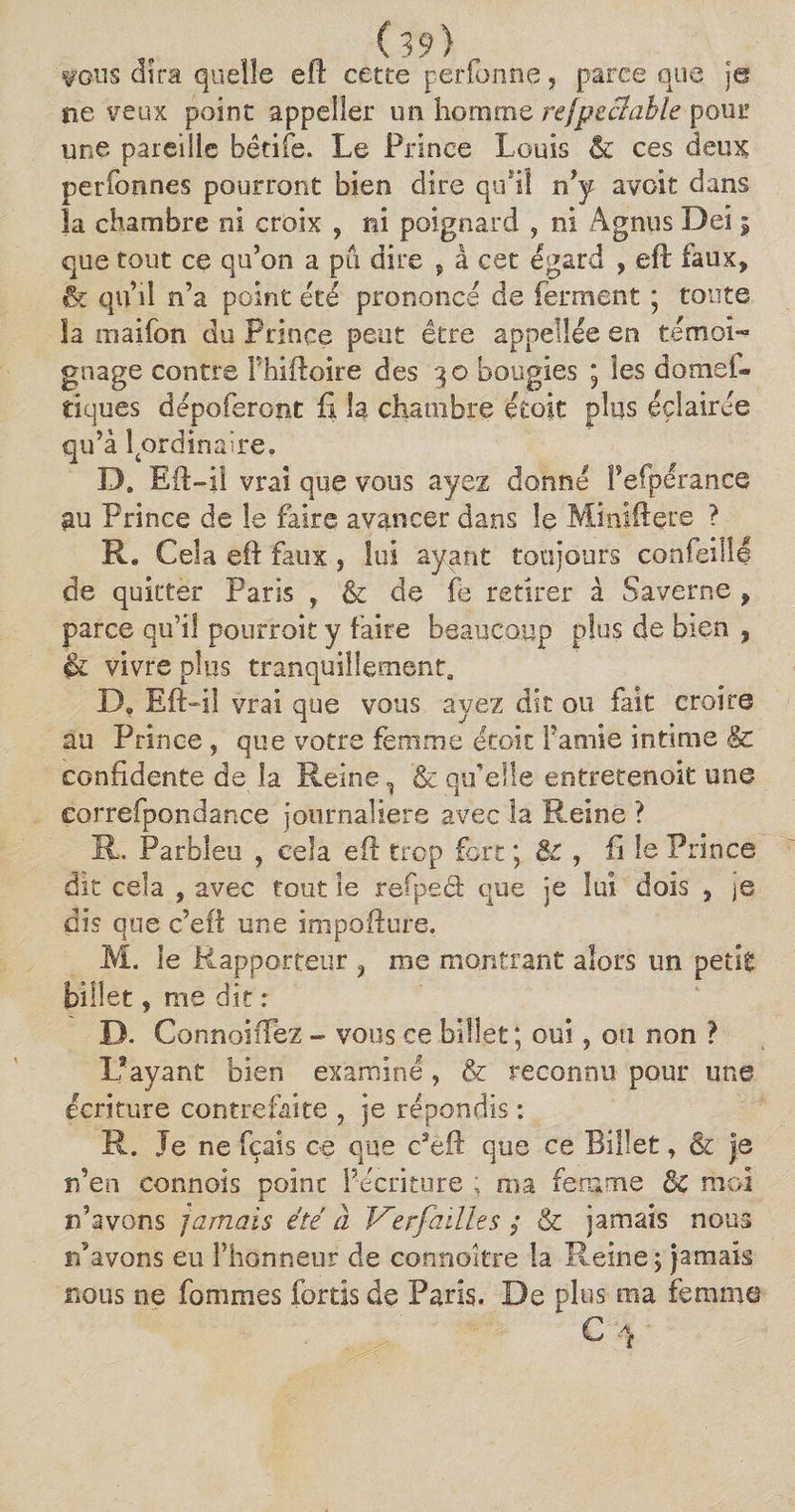 $mis dira quelle eft cette perfonne, parce que je ne veux point appeller un homme refpeclable pour une pareille béate. Le Prince Louis & ces deux perfonnes pourront bien dire qu’il n’y avoir clans la chambre ni croix , ni poignard , ni Agnus Dei 5 que tout ce qu’on a pu dire , à cet égard , eft faux, & qu’il n’a point été prononcé de ferment ; tonte la maifon du Prince peut être appeliée en témoi¬ gnage contre Phiftoire des 30 bougies ; les domei- tiques dépoteront fi la chambre étojt plus éclairée qu’à ltordinake, D. Eft-ii vrai que vous ayez donné Pefpérance gu Prince de le faire avancer dans le Mfnifiere ? R. Cela eft faux ? lui ayant toujours confeîllé de quitter Paris & de fe retirer à Saverne , parce qu’il pourroit y faire beaucoup plus de bien , $£ vivre plus tranquillement. D» Eft—il vrai que vous ayez dit ou fait croire au Prince, que votre femme étok l’amie intime & confidente de la Reine ^ & qu’elle entretenoit une eorrefpondance journalière avec la Reine ? EL Parbleu , cela eft trop fort ; & , fi R Prince dit cela , avec tout le refpeâ que je lui dois , je dis que c’eft une impofture, M. le Rapporteur , me montrant alors un petit billet, me dit : D. ConnoifTez - vous ce billet; ou?, ou non ? L’ayant bien examiné , & reconnu pour une écriture contrefaite , je répondis : R. Je ne fçais ce que caeft que ce Billet, & Je n’en connois point l’écriture ; ma femme de moi n’avons jamais été à Ver faille s ; & jamais nous if avons eu l’honneur de connoître la Reine \ Jamais nous ne fournies fortis de Paris. De plus ma femme c -1