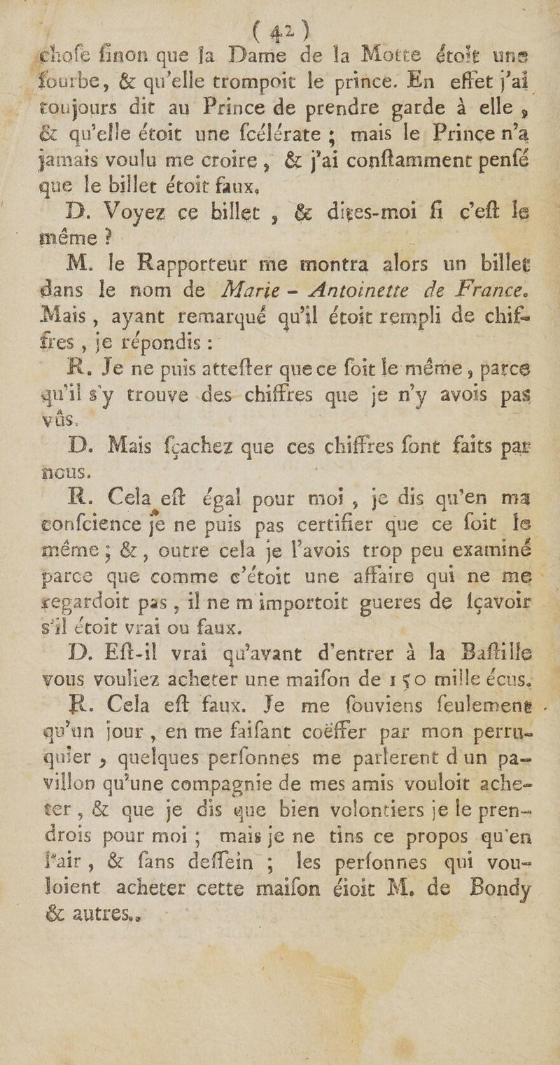 (4*) cliofë linon que fa Dame de la Motte étoit uns fourbe, &amp; qu’elle trompoit le prince. En effet )’ai toujours dit au Prince de prendre garde à elle ÿ &amp; qu’elle étoit une fcélerate ; mais le Prince n’a jamais voulu me croire , &amp; j’ai conftamment penfé que le billet étoit faux» D. Voyez ce billet , &amp; dites-moi fi c’efl le même ? M. le Rapporteur me montra alors un billet dans le nom de Marie - Antoinette de France0 Mais, ayant remarqué qu’il étoit rempli de chif¬ fres , je répondis : R. Je ne puis attefter que ce foit le même , parce qu’il s y trouve des chiffres que je n’y avois pas vos, D. Mais fçaehez que ces chiffres font faits par ficus. Cela eft égal pour moi , je dis qu’en ma jéonfcience je ne puis pas certifier que ce foit 1© même * &amp;, outre cela je Favois trop peu examiné parce que comme c’étok une affaire qui ne me regardait pas, il ne m importoit gueres de Içavoir si! étoit vrai ou faux. D. Eft-il vrai qu’avant d’entrer à la Baflille vous vouliez acheter une maifon de i %o mille écùs. R. Cela eif faux. Je me fouviens feulement qu’un jour , en me faifant coeffer par mon perru¬ quier } quelques perfonnes me parlèrent d un pa¬ villon qu’une compagnie de mes amis vouloir ache¬ ter , &amp; que je dis que bien volontiers je le pren¬ drons pour moi ; mais je ne tins ce propos qu’en fuir , &amp; fans deffein ; les perfonnes qui vou- loient acheter cette maifon éiok M. de Bondy &amp; autres.»
