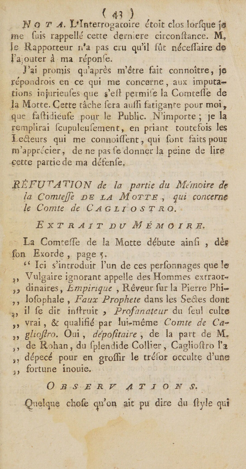 N O T A. L'Interrogatoire etoit clos lorfque j® me fais rappelle cette dernlere circonftance. Je Rapporteur rda pas cru qu’il fût néceffaire dp { ajouter à ma réponse. J’ai promis qu’après m’être fait connoître, je répondrois en ce qui me concerne , aux imputa-* dons injurieufes que s’eil permit© la Comteffe de la Motte. Cette tâche fera aulli fatigante pour mot„ que fadidiéufe pour le Public. N’importe ; je la remplirai fcuptdeufement, en priant toutefois les Ledeurs qui me connoiffent, qui font faits pour m’apprécier, de ne pas fe donner la peine de lire cet te partie de ma défenfe, JR Ê F U ~nA TJ0 N de la partie du Mémoire de la Comteffe de la Motte , qui concerne le Comte de Cagltostro. Extrait du Mémoire. La ComtefTe de la Motte débute ainfi , dès fbn Exorde , page 5. a Ici s’introduit l’un de ces perfonnages que le s» Vulgaire ignorant appelle des Hommes extraor- dinaires, Empirique , Rêveur fur la Pierre Phi— ,, lofophale , Faux Prophète dans les Sedes dont il fe dit in {fruit y Profanateur du feu! culte ÿ, vrai , & qualifié par lui-même Comte de Ca~ gliojïro. Oui , dépofitaire , de la part de M. de Rohan, du fpîendide Collier, Cagîioffro î’i s, dépecé pour en groffir le tréîor occulte d’une ,, fortune inouie. O B S £ R V 4 T J O N $. Quelque cliGfe qu’on ait pu dire du ffyîe qui