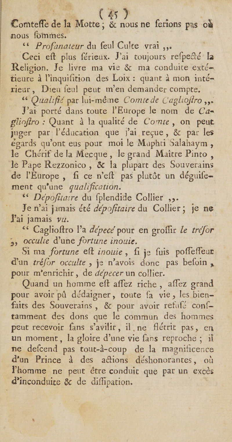 (40 Comtefle de la Motte ; &amp; nous ne ferions p?»s oà nous fo’mrines. Ci Profanateur du feul Culte vrai 5,. Ceci eft p!us férieux. J’ai toujours refpefbé îa Religion. Je livre ma vie &amp; ma conduite exté¬ rieure à l’inquifition des Loix : quant à mon inté¬ rieur , Dieu feul peut m’en demander compte. “ Qualifié par lui-même Conue de Caghojlro J’ai porte dans toute l’Europe le nom de Ca* gliojîro : Quant à la qualité de Comte , on peut juger par l’éducation que j’ai reçue, &amp; par les égards qu’ont eus pour moi le Muphti Saîahaym, îe Chérif de la Mecque , le grand Maître Pinto f le Pape Rezzonico , êc la plupart des Souverains de l’Europe , fi ce n’efl pas plutôt un déguife- ment qu'une qualification. i6 Dépofitaire du fplendide Collier ,v Je n’ai jamais été dépafitaire du Collier \ je ne 'ai jamais vu. “ Cagliofiro Fa dépecé en groffir h tréfor occulte d’une fortune i no aie. Si ma fortune efi inouïe , fi je fuis poffeffeuE d’un tréfor occulte -, je n’avois donc pas befoin % pour m'enrichir , de dépecer un collier. Quand un homme eft affez riche , aftez grand pour avoir pu dédaigner, toute fa vie > les bien¬ faits des Souverains , &amp; pour avoir refufé conf- tamment des dons que le commun des hommes peut recevoir fans s’avilir, il, ne flétrit pas, en un moment, la gloire d’une vie fans reproche ; il ne defcend pas tout-à-coup de la magnificence d'un Prince à des a&amp;ions déshonorantes, où l’homme ne peut être conduit que par un excès d'inconduite tk de diffipation.
