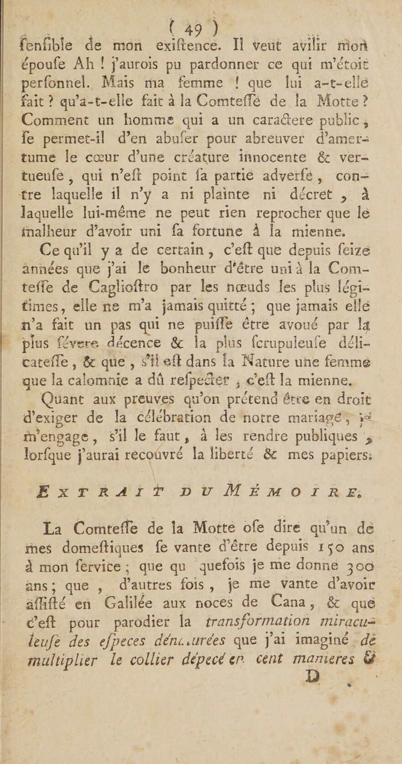fenfibîe de mon exiftence. îî Veuf avilir rnoîi époufe Ah î j’aurois pu pardonner ce qui m’efoin perfonnel. Mais ma femme ! que lui a-t-elle fait ? qu’a-1-elle fait à la Comteflè de la Motte ? Comment un homme qui a un cara&ere public 3 fe permet-il d’en abufer pour abreuver d’amer¬ tume le cœur d’une créature innocente & ver- tueufe ? qui n’eft point fa partie adverfe , con¬ tre laquelle il n’y a ni plainte ni decret y a laquelle lui-même ne peut rien reprocher que le malheur d’avoir uni fa fortune â la mienne. Ce qu’il y a de certain 5 c’efl que depuis feize années que j’ai le bonheur d'étre uni à la Coni- tefîe de Caglioftro par les nœuds les plus légi¬ times, elle ns m’a jamais quitté ; que jamais elle n’a fait un pas qui ne pniiïe être avoué par la plus révéré décence 6c la plus fcrupuleufe déli— eatefle , 6c qtie , s’il eft dans la Nature une femme que la calomnie a dû reipëcEèf s c’eft la mienne. Quant aux preuves qu’on prétend être en droit d’exiger de la célébration de notre mariage, y* m’engage, s’il le faut , à les rendre publiques * lorfque j’aurai recouvré la liberté Ôc mes papiers. Extrait vu Mémoire, La ComteCfe de la Motte oie dire qu’un de mes domeftiques fe vante d’être depuis 150 ans â mon fervice ; que qu quefois je me donne 300 ans ; que , d’autres fois , je me vante d’avoir àilïfté en Galilée aux noces de Cana, & que c’efl: pour parodier la transformation miracu- leufe des efpeces dénaturées que j’ai imaginé de multiplier le collier dépecé en cent maniérés & a