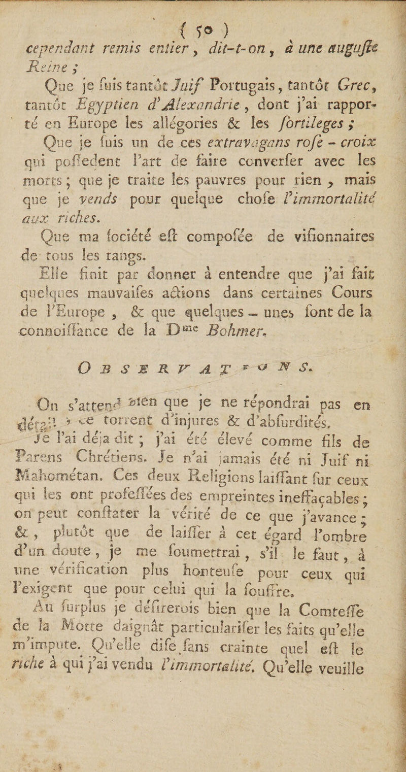 { 5° ) cependant remis entier, dit-1-on , à une augufie Reine ; Que je fuis tantôt Juif Portugais, tantôt Grec, tantôt Egyptien dy Alexandrie , dont j’ai rappor¬ te en Europe les allégories &amp; les fornleges ; Que je luis un de ces extravage:ns ro/è - croix qui pofledent l'art de faire converfer avec les morts ; que je traite les pauvres pour rien , mais que je vends pour quelque chofe Vimmortalité aux riches. Que ma (ociété efic compofee de vifionrsaires de tous les rangs. Elle finit par donner à entendre que j’ai fait quelques mauvaifes a&amp;ions dans certaines Cours de l'Europe , &amp; que quelques « unes font de la connoiffance de la Dme Bohmer, Observât &amp; s* On s’attend bîen <jlue Ie ne répondrai pas en PJtpp * ce torrent dInjures &amp; d’abfurdifés. Je l’ai déjà dit ; j’ai été élevé comme fils de Partais Chrétiens. Je n’ai jamais été ni Juif ni Mahornétan. Ces deux Religions laiflant fur ceux qui les ont profefïees des empreintes ineffaçables ; on peur conEater la vérité de ce que j’avance - &amp; , plutôt que de biffer à cet égard l'ombre d’un doute , je me foumettrai, s’il le faut, à une vérification plus honteufe pour ceux qui 3 exigent que pour celui qui la foufrre. Au surplus je défirerois bien que la ComtefFe de la Motte daignât particuîarifer les faits qu’elle m’impute^ Qu’elle difévfans crainte quel efl le riche à qui j’ai vendu t immortalité. Qu’elle veuille