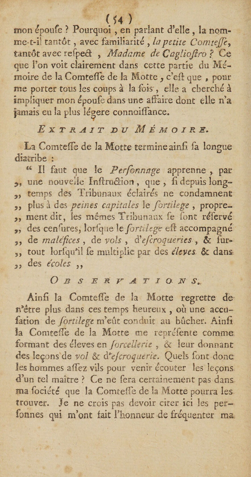 (U ) mon epoufe ? Pourquoi , en parlant d’elle , la nom- met-i! tantôt, avec familiarité , la petite Comteffe, tantôt avec rcfpecl 9 Madame de Çagliofiro ? Ce que l’on voit clairement dans cette partie du Mé¬ moire de îa Comteffe de la Motte y c’eft que , pour me porter tous les coups à îa fois-, elle a cherché à impliquer mon époufe dans une affaire dont elle n’a jamais eu îa plus légère connoiffance. Extrait bu Mémoire. La Comteffe de îa Motte termine ainfi fa longue diatribe : u lî faut que le P es formage apprenne , par mie nouvelle Inftruâiort, que , fi depuis long- n temps des Tribunaux éclairés ne condamnent „ plus à des peines capitales le fortilege , propre- 99 ment dit, les mêmes Tribunaux fe font réfervé p, des censures, lorfque le fortilege cft accompagné 5, de maléfices , de vols , d’efcroquen.es , &amp; fur- 5, tout îorfquhl fe multiplie par des élevés dans des écoles ,, O B S E R T A T I O U S. Âinfi la Comteffe de îa Motte regrette de n9être plus dans ces temps heureux , ou une accu- fation de fortilege m’eût conduit au bûcher. Ainfi la Comteffe de la Motte me repréfente comme formant des élevés en forcellerie , &amp; leur donnant des leçons de vol &amp; d *eJ croque rie. Quels font donc les hommes affez vils pour venir écouter les leçons d’un tel maître ? Ce ne fera certainement pas dans ma focieté que îa Comteffe de îa Motte pourra les trouver. 3 e ne crois pas devoir citer ici les per- faunes qui m’ont fait l’honneur de fréquenter ma.
