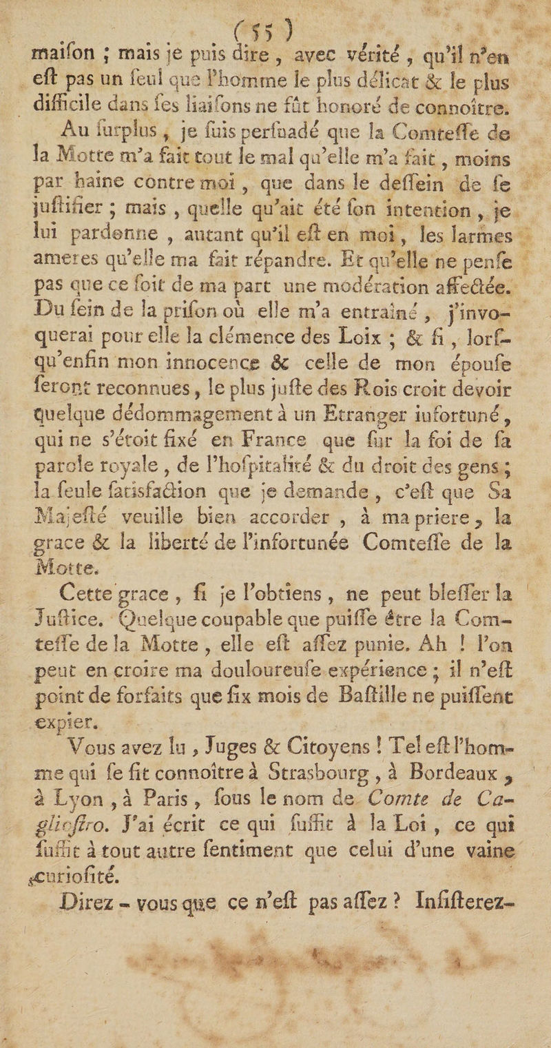 maifon ; maïs je puis dire , avec vérité , qu’il n’en eft pas un feul que Phomme le plus délicat & le plus difficile dans les liai Ions ne fut honoré de connoître. Au furpîus , je luis perihadé que h Comte (Te de la Motte m'a fait tout le mal qu’elle m’a fait 5 moins par haine contre moi ? que dans le deffein de fe juftifier ; mais , quelle qu'ait été ion intention , je lui pardonne , autant qu'il eft en moi y les larmes amer es qu’elle ma fait répandre. Et qu’elle ne penfe pas que ce (bit de ma part une modération affedée. Du fein de la prifon où elle m’a entraîne , j’invo¬ querai pour elle la clémence des Loix ; & fi , Jorf- qu’enfin mon innocence de celle de mon époofe feront reconnues, le plus jufte des Rois croit devoir quelque dédommagement à un Etranger infortune, qui ne s’étoit fixé en France que fur la foi de fa parole royale , de 1’hofpitaîité & du droit des gens ; la feule faeïsfadion que je demande , c'eft que Sa Majefté veuille bien accorder , à ma priere 7 la grâce & la liberté de l’infortunée Comtefte de la Motte* Cette grâce , fi je l’obtiens, ne peut blefFer la Juftïce. Quelque coupable que puifte être la Com- teife de la Motte , elle eft a fiez punie. Ah ! l’on peut en croire ma douloureufe expérience ; il n’eft point de forfaits que fîx mois de Baftille ne puîiFent expier. Vous avez lu , Juges & Citoyens ! Tel eft l’hom¬ me qui fe fit connoître à Strasbourg , à Bordeaux > à Lyon , à Paris, fous le nom de Comte de Ca- gîicjlro. J?ai écrit ce qui fiiffie à la Loi , ce qui fuitit à tout autre fentiment que celui d’une vaine ^curiofité. Direz - vous que ce n’eft pas aftez ? Infifterez-