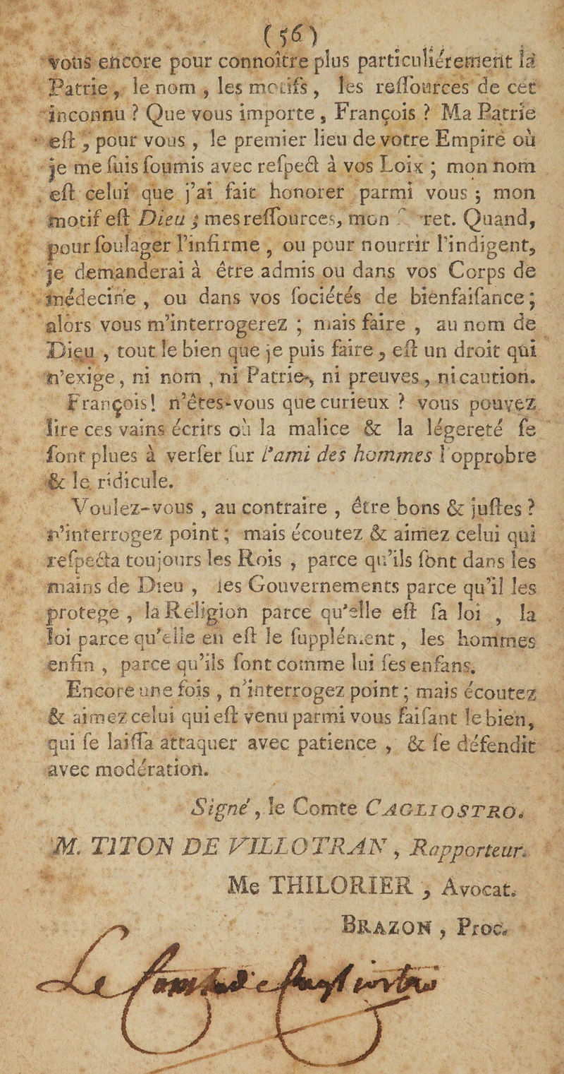 (1fi). votis encore pour connokre plus particuliérement la Patrie , le nom , les motifs, les reîTources de céc inconnu ? Que vous importe s François ? Ma Patrie eft y pour vous, le premier lieu de votre Empiré où je me fuis fournis avec refped à vos Loix * mon nom eft celui que j’ai fait honorer parmi vous j mon motif eft Dieu ; mesreffources, mon ret. Quand, pourfoulager l’infirme 9 ou pour nourrir l’indigent, je demanderai à être admis ou dans vos Corps de médecine , ou dans vos fociétés de bienfaifance j alors vous nfinterrogerez ; mais faire , au nom de Diqu , tout le bien que je puis faire y eft un droit qui n’exige, ni nom , ni Patrie-, ni preuves, ni caution. François! n’êtes-vous que curieux ? vous pouvez lire ces vains écrits où la malice &amp; la légèreté fe font plues à ver fer fur i*ami des hommes 1 opprobre êc le. ridicule. Voulez-vous , au contraire , être bons &amp; juftés ? l’interrogez point ; mais écoutez &amp; aimez celui qui refpèda toujours les Rois , parce qu’ils font dans les mains de Dieu , les Gouvernements parce qu’il les protégé, la Religion parce qu'elle eft fa loi , la loi parce qu'elle en eft le fupplément, les hommes enfin , parce qu’ils font comme lui iesenfàns. Encore une fois , ^interrogez point ; mais écoutez &amp; aimez celui qui eft venu parmi vous faifant le bien, qui fe lai (Ta attaquer avec patience , &amp; fe défendit avec modération. Signe , le Comte CagliqstrqF M. TITO S DE VÏLLOTRAS , Rapporteur.. Me THILORIER y Avocat. sy Bhazoh , Proc.