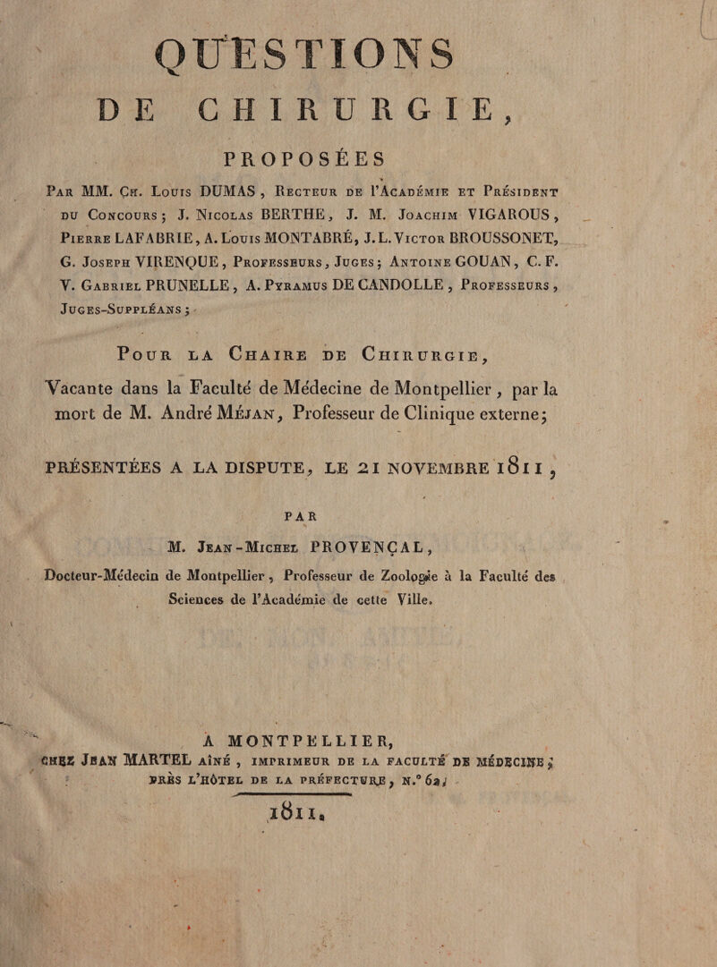 ESTIONS DE CHIRURGIE, PROPOSÉES * Par MM. Çfï. Louts DUMAS , Recteur de I’Académie et Président du Concours 5 J. Nicolas BERTHE, J. M. Joachim VIGAROUS, Pierre LAFABRIE, A. Louis MONTABRÉ, J.L. Victor BROUSSONET, G. Joseph VIRENQUE , Professeurs , Juges ; Antoine GOUAN, C. F. V. Gabriel PRUNELLE , A. Pyramus DECANDOLLE , Professeurs , Juges-Suppléans ; Pour la Chaire de Chirurgie, Vacante dans la Faculté de Médecine de Montpellier , par la mort de M. André Méjan, Professeur de Clinique externe; PRÉSENTÉES A LA DISPUTE, LE 21 NOVEMBRE l8ll , PAR M. Jean-Michel PROVENÇAL, * * Docteur-Médecin de Montpellier , Professeur de Zoologie à la Faculté des Sciences de l’Académie de cette Ville. ♦ r ' A MONTPELLIER, JBAK MARTEL AÎNÉ , IMPRIMEUR DE LA FACULTÉ DE MÉDECINE £ PRÈS l’hôtel DE LA préfecture, N,°6%i i8n.