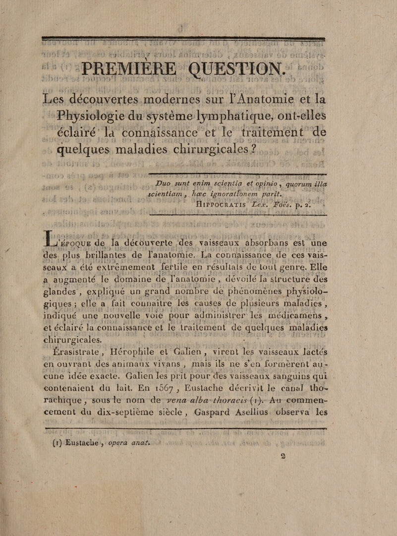 PREMIERE QUESTION Les découvertes modernes sur l’Anatomie et la Physiologie du système lymphatique, ont-elles éclairé la connaissance et le traitement de quelques maladies chirurgicales ? jDuo surit enim sciejitia et opinio , quorum ilia scientiam 3 hœc ignorationem parit, Hippocratis Lex. Foes. p. 2. Xj’epoque de la découverte des vaisseaux absorba ns est une des plus brillantes de ranatomie. La connaissance de ces vais¬ seaux a été extrêmement fertile en résultats de tout genre. Elle a augmenté le domaine de l’anatomie , dévoilé la structure des glandes , expliqué un grand nombre de phénomènes physiolo¬ giques ; elle a fait connaître les causes de plusieurs maladies , indiqué une nouvelle voie pour administrer les médicamens , et éclairé la connaissance et le traitement de quelques maladies chirurgicales. Érasistrate , Hérophiie et Galien , virent les vaisseaux lactés en ouvrant des animaux vivans , mais ils ne s’en formèrent au¬ cune idée exacte. Galien les prit pour des vaisseaux sanguins qui contenaient du lait. En 1667 ; Eustache décrivit le canal tho- rachique, sous le nom de vena alba ihoracis (1). Au commen¬ cement du dix-septième siècle , Gaspard Àsellius observa les (t) Eustache ? opéra anal.