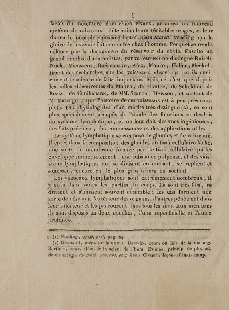 lactés 3u mésentère d’on chien vivant , annonça im nouveau système de vaisseaux , détermina leurs véritables usages, et leur donna le nom de vaisseaux lactés, vasa îactea. Wesling (i) a la gloire de les avoir fait connaître chez l’homme. Pecquet se rendit célèbre par la découverte du réservoir du chyle. Ensuite un grand nombre d’anatomistes, parmi lesquels on distingue Ruisch, Nucfc, Vieussens , Boe.rrhaave, Alex. Monro , Haller, Meckel , firent des recherches sur les vaisseaux absorbans, et ils enri¬ chirent la science de faits importans. Mais ce n’est que depuis les belles découvertes de Monro , de Hunier, de Scheldoh , de Rezia , de Cruikshank, de MM. Scarpa , Hewson , et surtout de M. Mascagni, que Fhistoire de ces vaisseaux est à peu près com¬ plète. Des physiologistes d’un mérite très-distingué (2) , se sont plus spécialement occupés de Fétude des fonctions et des lois du système lymphatique , et on leur doit des vues ingénieuses , des faits précieux , des connaissances et des applications utiles. Le système Ijmphatique se compose de glandes et de vaisseaux. 11 entre dans la composition des glandes un tissu cellulaire lâche, une sorte de membrane formée par le tissu cellulaire qui les enveloppe immédiatement, une substance pulpeuse, et des vais¬ seaux lymphatiques qui se divisent en entrant, se replient et s’unissent encore en de plus gros troncs en sortant. Les vaisseaux lymphatiques sont extrêmement nombreux, il j en a dans tontes les parties du corps. Ils sont très fins , se divisent et s’unissent souvent ensemble ; les uns forment une sorte de réseau à l’extérieur des organes, d’autres pénètrent dans leur intérieur et les parcourent dans tous les sens. Aux membres ils sont disposés en deux couches, Y une superficielle et l’autre profonde. (ï) Wesimg» §pist» po$t, pa§p 64, (s) Orimaud, mém. sur ta nutrit* Darwin» zoon» ou lois de ta vie orgp Bartbea » muv* dtamfde ta setau* de l'horo» Dumas, prioclp. de physioL Bœmmariug » d§ morb» pas* ms? 00 rp» hum» Cuvier » taçous dtaoat* camp»