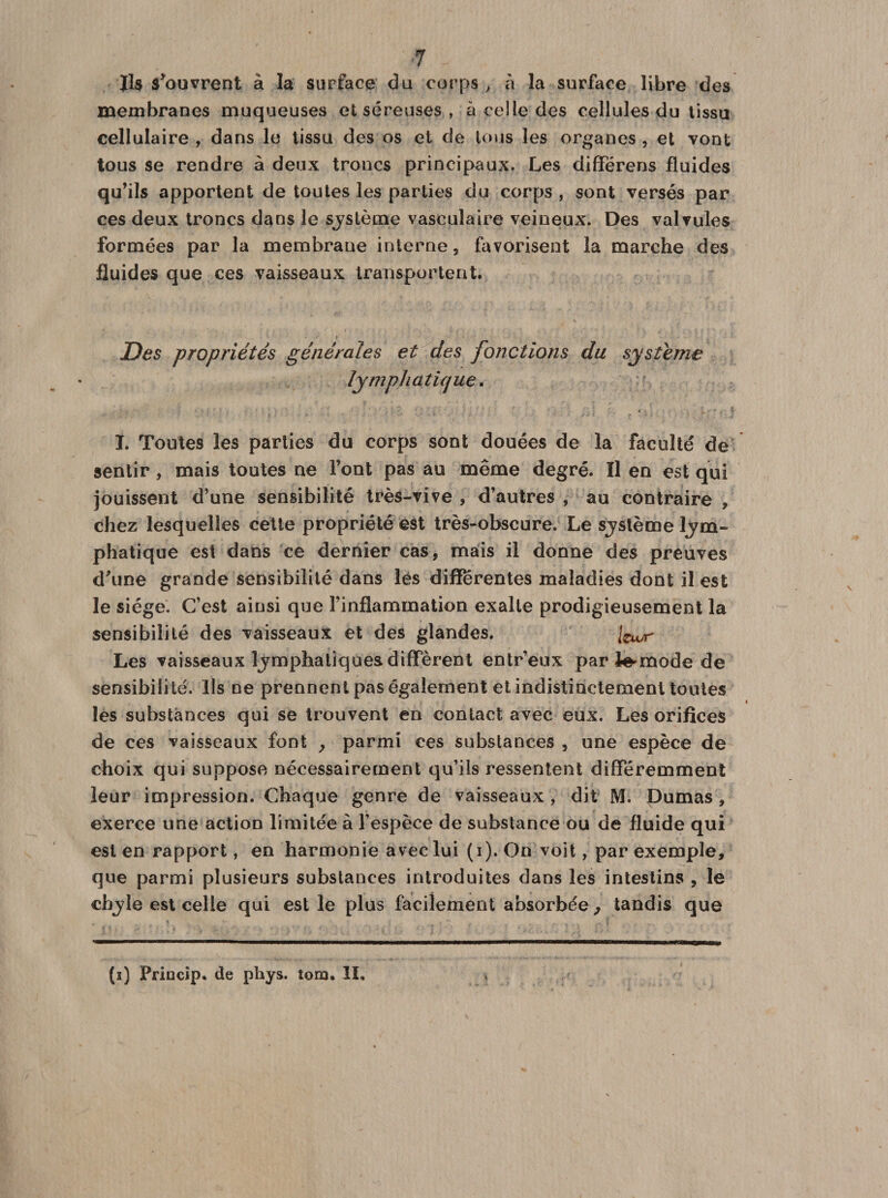 Jl$ $*011 vrent à la surface du corps, à la surface libre des membranes muqueuses et séreuses , à celle des cellules du tissu cellulaire , dans le tissu des os et de tous les organes , et vont tous se rendre à deux troncs principaux. Les différens fluides qu’ils apportent de toutes les parties du corps , sont versés par ces deux troncs dans le système vasculaire veineux. Des valvules formées par la membrane interne, favorisent la marche des fluides que ces vaisseaux transportent. Des propriétés générales et des fonctions du système lymphatique. I. Toutes les parties du corps sont douées de la faculté de sentir , mais toutes ne Font pas au même degré. Il en est qui jouissent d’une sensibilité très-vive , d’autres , au contraire , chez lesquelles cette propriété est très-obscure. Le système lym¬ phatique est dans ce dernier cas, mais il donne des preuves d\ine grande sensibilité dans lés differentes maladies dont il est le siège. C’est ainsi que l’inflammation exalte prodigieusement la sensibilité des vaisseaux et des glandes. [CiVr Les vaisseaux lymphatiques diffèrent entr’eux par i-mode de sensibilité. Ils ne prennent pas également et indistinctement toutes les substances qui se trouvent en contact avec eux. Les orifices de ces vaisseaux font y parmi ces substances , une espèce de choix qui suppose nécessairement qu’ils ressentent différemment leur impression. Chaque genre de vaisseaux , dit M. Dumas , exerce une action limitée à l’espèce de substance ou de fluide qui est en rapport, en harmonie avec lui (i). On voit, par exemple, que parmi plusieurs substances introduites dans les intestins , le chyle est celle qui est le plus facilement absorbée, tandis que (ï) Frincip. de phys. tora. II,