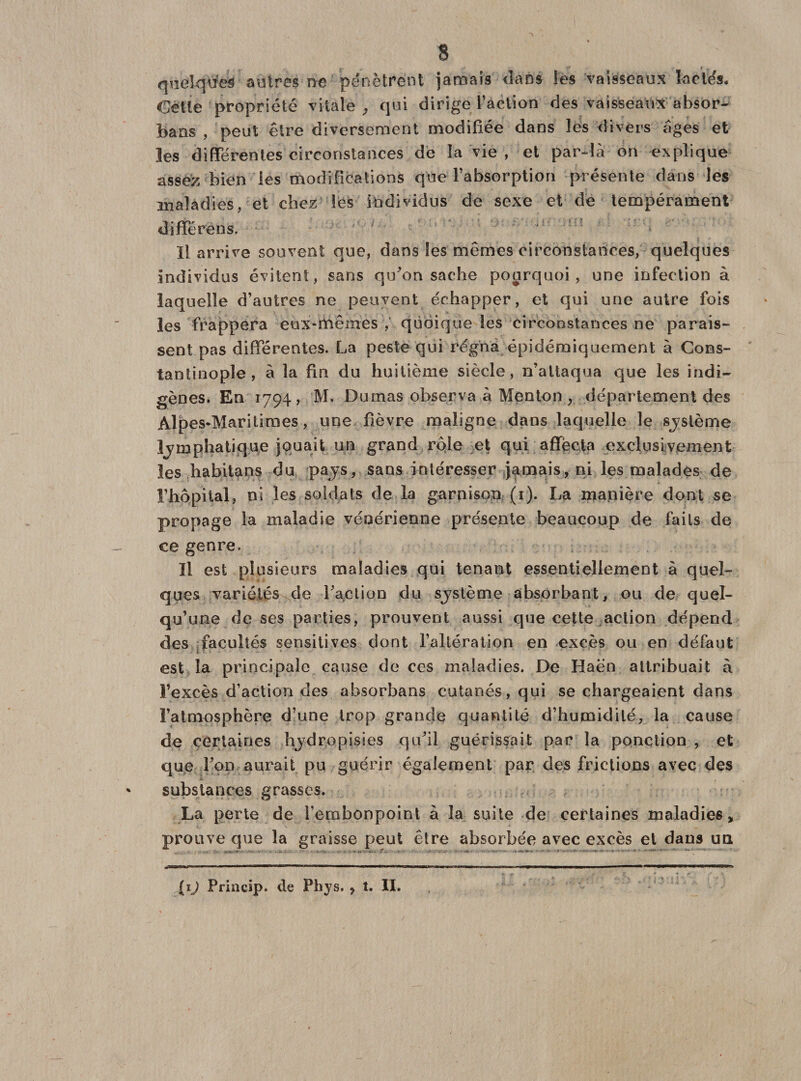 quelques autres ne pénètrent jamais dans les vaisseaux lactés. Celle propriété vitale , qui dirige l’action des vaisseaux absor- baas , peut être diversement modifiée dans les divers âges et les différentes circonstances de la vie , et par-là on explique assez bien les modifications que l’absorption présente dans les maladies, et chez les individus de sexe et de tempérament différens. . Il arrive souvent que, dans les mêmes circonstances, quelques individus évitent, sans qu'on sache pourquoi, une infection à laquelle d’autres ne peuvent échapper, et qui une autre fois les frappera eux-mêmes , quoique les circonstances ne parais¬ sent pas différentes. La peste qui régna épidémiquement à Cons¬ tantinople, à la fin du huitième siècle, n’attaqua que les indi¬ gènes. En 1794 j M. Dumas observa à Menton , département des Alpes-Maritimes, une fièvre maligne dans laquelle le sjstème lymphatique jouait un grand rôle et qui affecta exclusivement les habitans du pays, sans intéresser jamais, ni les malades de l’hôpital, ni les soldats de la garnison (1). La manière dont se propage la maladie vénérienne présente beaucoup de faits de ce genre. Il est plusieurs maladies qui tenant essentiellement à quel¬ ques variétés de l'action du sjslème absorbant, ou de quel¬ qu’une de ses parties, prouvent aussi que cette action dépend des facultés sensitives dont l’altération en excès ou en défaut li T. est la principale cause de ces maladies. De Haën attribuait à l’excès d’action des absorbans cutanés, qui se chargeaient dans l’atmosphère d’une trop grande quantité d’humidité, la cause de certaines hydropisies qu'il guérissait par la ponction , et que l’on aurait pu guérir également par des frictions avec des substances grasses. La perte de l'embonpoint à la suite de certaines maladies, prouve que la graisse peut être absorbée avec excès et dans un ■ - - - ■ . - . T' - - • ... TTiri» r — ——————**— - -miwn•- nw in 1 ■ ir— n ■■ 1 un mi 1—■■'■i-~TT~*T-r—T*T~n  . y * f &lt;•* if,