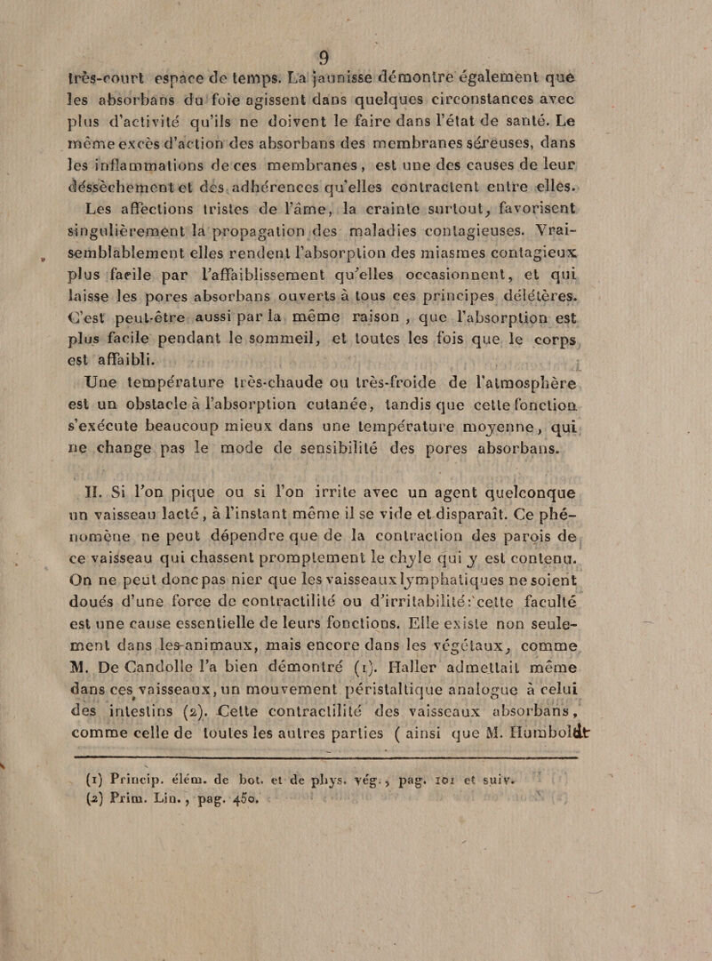 Irès-oOnrt espace de temps. La jaunisse démontre également que les absorbans du foie agissent dans quelques circonstances avec plus d’activité qu’ils ne doivent le faire dans l’état de santé. Le meme excès d’action des absorbans des membranes séreuses, dans les inflammations de ces membranes, est une des causes de leur déssèchement et des adhérences qu'elles contractent entre elles. Les affections tristes de l’âme, la crainte surtout, favorisent singulièrement là propagation des maladies contagieuses. Vrai¬ semblablement elles rendent l’absorption des miasmes contagieux plus facile par l’affaiblissement qu’elles occasionnent, et qui laisse les pores absorbans ouverts à tous ces principes délétères. C’est peut-être aussi par la même raison, que l’absorption est plus facile pendant le sommeil, et toutes les fois que le corps est affaibli. Une température üès-chaude ou très-froide de l'atmosphère est un obstacle à l’absorption cutanée, tandis que cette fonction, s’exécute beaucoup mieux dans une température moyenne, qui ne change pas le mode de sensibilité des pores absorbans. IL Si Ton pique ou si l’on irrite avec un agent quelconque un vaisseau lacté, à l’instant même il se vide et disparaît. Ce phé¬ nomène ne peut dépendre que de la contraction des parois de ce vaisseau qui chassent promptement le chyle qui y est contenu. On ne peut donc pas nier que les vaisseaux lymphatiques ne soient doués d’une force de contractilité ou d’irritabilité: celte faculté est une cause essentielle de leurs fonctions. Elle existe non seule¬ ment dans les-animaux, mais encore dans les végétaux, comme M. De Candolle fa bien démontré (i). Haller admettait même dans cespvaisseaux, un mouvement péristaltique analogue à celui des intestins (a). Cette contractilité des vaisseaux absorbans, comme celle de toutes les autres parties ( ainsi que M. Humboldt (1) Princip. élém. de bot, et de pliys. vég., pag, ioi et suiv. (2) Prinn. Lin. ? pag. 450.