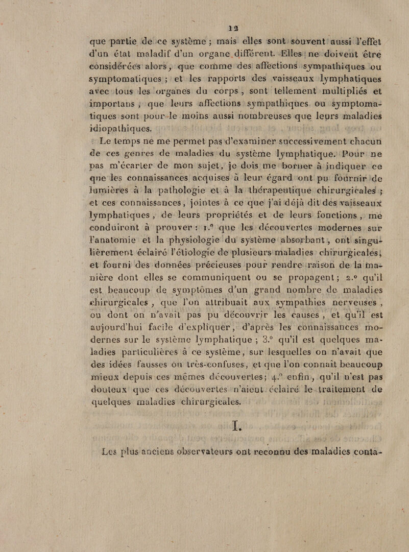 que partie de ce système ; mais elles sont souvent aussi F effet d’un état maladif d’un organe différent. Elles ne doivent être considérées alorsy que comme des affections sympathiques ou symptomatiques ; et les rapports des vaisseaux lymphatiques avec tous les organes du corps , sont tellement multipliés et importans , que leurs affections sympathiques ou symptoma¬ tiques sont pour le moins aussi nombreuses que leurs maladies idiopathiques. Le temps ne me permet pas d’examiner successivement chacun de ces genres de maladies du système lymphatique. Pour ne pas m’écarler de mon sujet, je dois me borner à indiquer ce que les connaissances acquises à leur égard ont pu fournir de lumières à la pathologie et à la thérapeutique chirurgicales ; et ces connaissances, jointes «à ce que j’ai déjà dit des vaisseaux lymphatiques , de leurs propriétés et de leurs fonctions , me conduiront à prouver : i.° que les découvertes modernes sur l’anatomie et la physiologie du système absorbant, ont singu* fièrement éclairé l’étiologie de plusieurs maladies chirurgicales, et fourni des données précieuses pour rendre raison de la ma¬ nière dont elles se communiquent ou se propagent ; 2,.0 qu’il est beaucoup de symptômes d’un grand nombre de maladies chirurgicales ; que Fon attribuait aux sympathies nerveuses , ou dont on n’avait pas pu découvrir les causes , et qu’il est aujourd’hui facile d’expliquer, d’après les connaissances mo¬ dernes sur le système lymphatique ; 3.° qu’il est quelques ma¬ ladies particulières à ce système, sur lesquelles on n’avait que des idées fausses ou très-confuses, et que Fon connaît beaucoup mieux depuis ces mêmes découvertes; 4.0 enfin, qu’il n’est pas douteux que ces découvertes n’aieni éclairé le traitement de quelques maladies chirurgicales. Les plus anciens observateurs ont reconnu des maladies conta-
