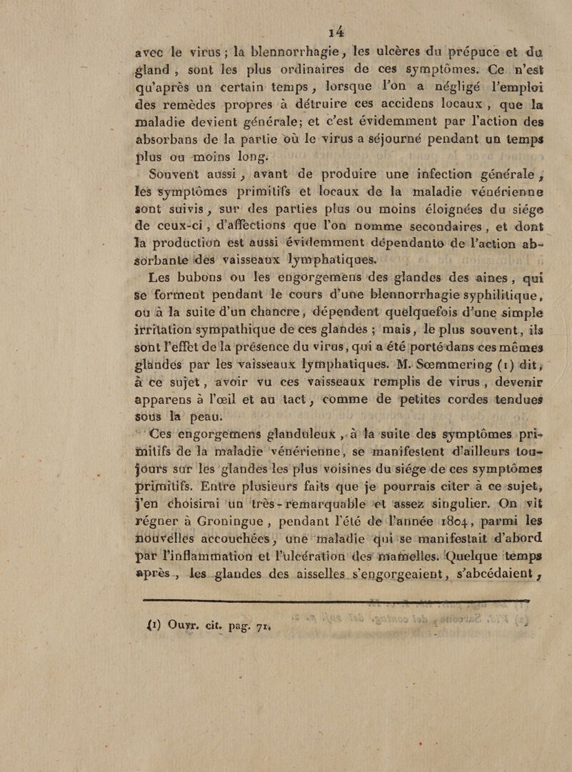 avec le virus; la blennorrhagie, les ulcères du prépuce et du gland , sont les plus ordinaires de ces symptômes. Ce n’est qu’après un certain temps f lorsque Ton a négligé remploi des remèdes propres à détruire ces accidens locaux , que la maladie devient générale; et c’est évidemment par l’action des absorbans de la partie où le virus a séjourné pendant un temps plus ou moins long. Souvent aussi, avant de produire une infection générale, les symptômes primitifs et locaux de la maladie vénérienne sont suivis , sur des parties plus ou moins éloignées du siège de ceux-ci , d’affections que l’on nomme secondaires , et dont la production est aussi évidemment dépendante de l’action ab¬ sorbante des vaisseaux lymphatiques. Les bubons ou les engorgemens des glandes des aines , qui se forment pendant le cours d’une blennorrhagie syphilitique, ou à la suite d’un chancre, dépendent quelquefois d’une simple irritation sympathique de ces glandes ; mais, le plus souvent, ils sont l’effet de la présence du virus, qui a été porté dans ces mêmes glandes par les vaisseaux lymphatiques. M. Scemmering (i) dit, à ce sujet, avoir vu ces vaisseaux remplis de virus , devenir apparens à l’œil et au tact ; comme de petites cordes tendues sous la peau. Ces engorgemens glanduleux , à la suite des symptômes pri¬ mitifs de la maladie vénérienne, se manifestent d’ailleurs tou¬ jours sur les glandes les plus voisines du siège de ces symptômes primitifs. Entre plusieurs faits que je pourrais citer à ce sujet, j’en choisirai un très-remarquable et assez singulier. On vit régner à Groningue , pendant l’été de l’année 1804, parmi les nouvelles accouchées} une maladie qui se manifestait d’abord par l’inflammation et l’ulcération des mamelles. Quelque temps après , les glandes des aisselles s’engorgeaient, s’abcédaient, {1) Ouyr. cit. pag. 71,