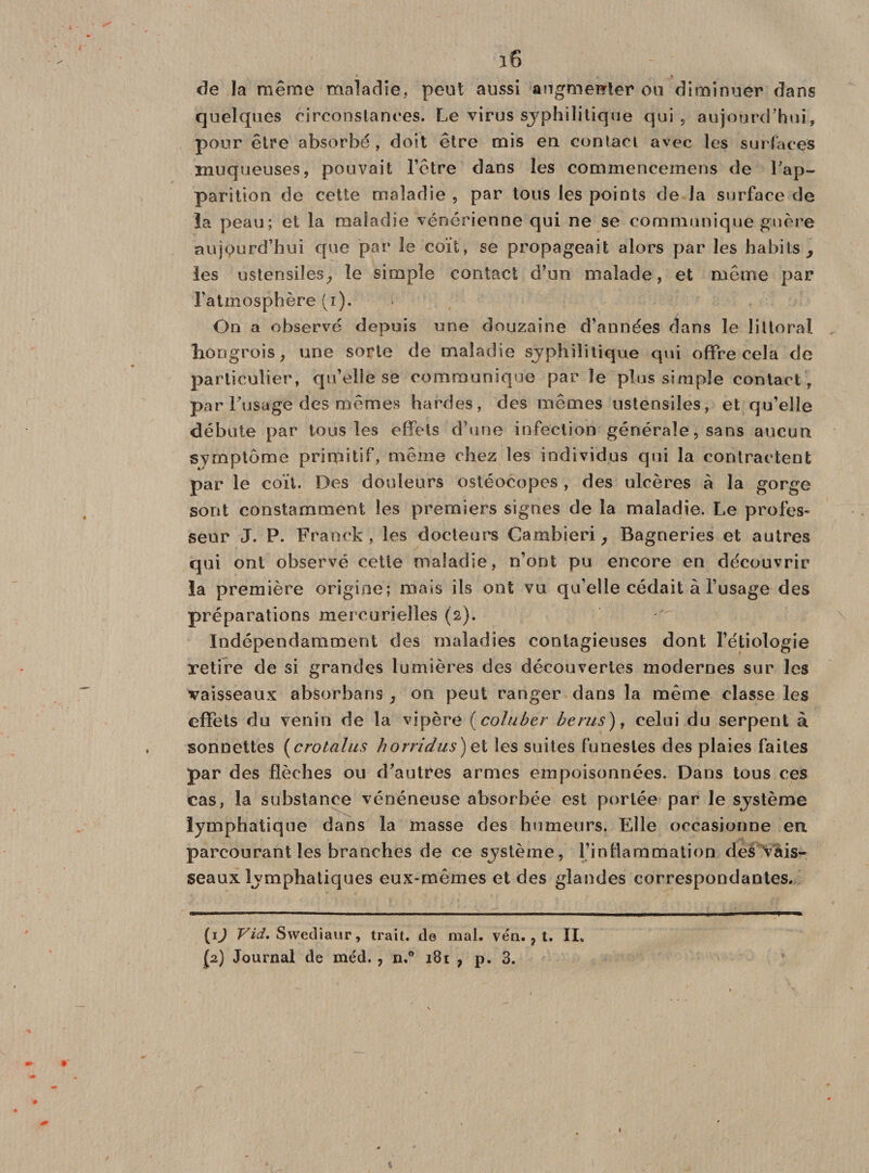 de la même maladie, peut aussi augmenter ou diminuer dans quelques circonstances. Le virus syphilitique qui, aujourd’hui, pour être absorbé, doit être mis en. contact avec les surfaces muqueuses, pouvait Têtre dans les commencemens de l’ap¬ parition de cette maladie , par tous les points de la surface de la peau; et la maladie vénérienne qui ne se communique guère aujourd’hui que par le coït, se propageait alors par les habits, les ustensiles, le simple contact d’un malade, et même par l’atmosphère (i). On a observé depuis une douzaine d’années dans le littoral hongrois, une sorte de maladie syphilitique qui offre cela de particulier, qu’elle se communique par le plus simple contact, par l’usage des mêmes hardes, des mêmes ustensiles, et qu’elle débute par tous les effets d’une infection générale, sans aucun symptôme primitif, même chez les individus qui la contractent par le coït. Des douleurs ostéocopes , des ulcères à la gorge sont constamment les premiers signes de la maladie. Le profes¬ seur J. P. Franck, les docteurs Cambieri, Bagneries et autres qui ont observé cette maladie, n’ont pu encore en découvrir la première origine; mais ils ont vu qu’elle cédait à l’usage des préparations mercurielles (2). Indépendamment des maladies contagieuses dont l’étiologie retire de si grandes lumières des découvertes modernes sur les vaisseaux absorbaris , on peut ranger dans la même classe les effets du venin de la vipère (coluber berus), celui du serpent à sonnettes (crotalus horridus)eï les suites funestes des plaies faites par des flèches ou d’autres armes empoisonnées. Dans tous ces cas, la substance vénéneuse absorbée est portée par le système lymphatique dans la masse des humeurs. Elle occasionne en parcourant les branches de ce système, l’inflammation des vais¬ seaux lymphatiques eux-mêmes et des glandes correspondantes. W Vid. Swediaur, trait, de mal. vén. , t. II. (2) Journal de méd. , n.° 181 7 p. 3. &gt; ' x 1