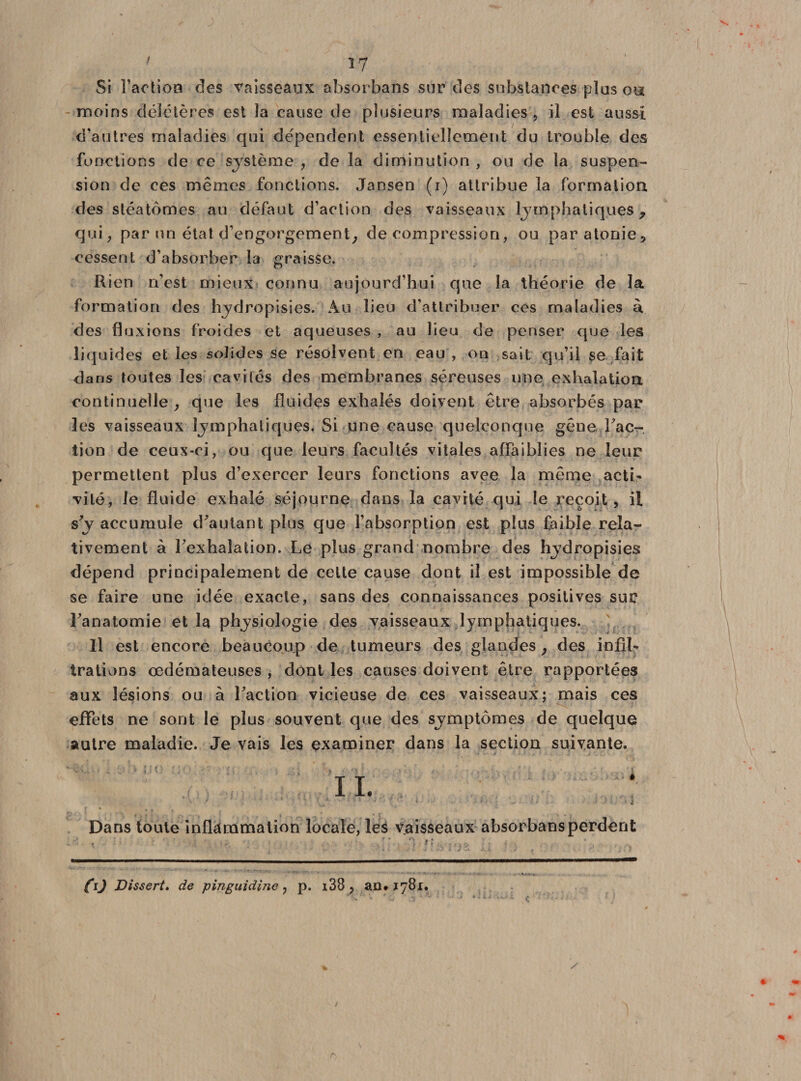 Si Faction des vaisseaux absorbans sur des substances plus ou moins délétères est la cause de plusieurs maladies , il est aussi d’autres maladies qui dépendent essentiellement du trouble des fonctions de ce système , de la diminution , ou de la suspen¬ sion de ces mêmes fonctions. Jansen (i) attribue la formation des stéatômes au défaut d’action des vaisseaux lymphatiques 7 qui; par un état d’engorgement; décompression, ou paratonie, cessent d’absorber la graisse. Rien n’est mieux connu aujourd’hui que la théorie de la formation des hydropisies. Au lieu d’attribuer ces maladies à. des fluxions froides et aqueuses , au lieu de penser que les liquides et les solides se résolvent en eau , on sait qu’il se fait dans toutes les cavités des membranes séreuses une exhalation continuelle; que les fluides exhalés doivent être absorbés par les vaisseaux lymphatiques. Si une cause quelconque gêne fac¬ tion de ceux-ci, ou que leurs facultés vitales affaiblies ne leur permettent plus d’exercer leurs fonctions avee la même acti¬ vité, le fluide exhalé séjourne dans la cavité qui le reçoit, il s’y accumule d'autant plus que l’absorption est plus faible rela¬ tivement à l’exhalation. Le plus grand nombre des hydropisies dépend principalement de celte cause dont il est impossible de se faire une idée exacte, sans des connaissances positives sur l’anatomie et la physiologie des vaisseaux lymphatiques. Il est encore beaucoup de tumeurs des glandes ; des infil¬ trations œdémateuses , dont les causes doivent être rapportées aux lésions ou à l’action vicieuse de ces vaisseaux; mais ces effets ne sont le plus souvent que des symptômes de quelque autre maladie. Je vais les examiner dans la section suivante. Dans toute inflammation locale, les vaisseaux absorbans perdent ro Dissert. de pinguidine ? p. i38 ? an* 1781. r