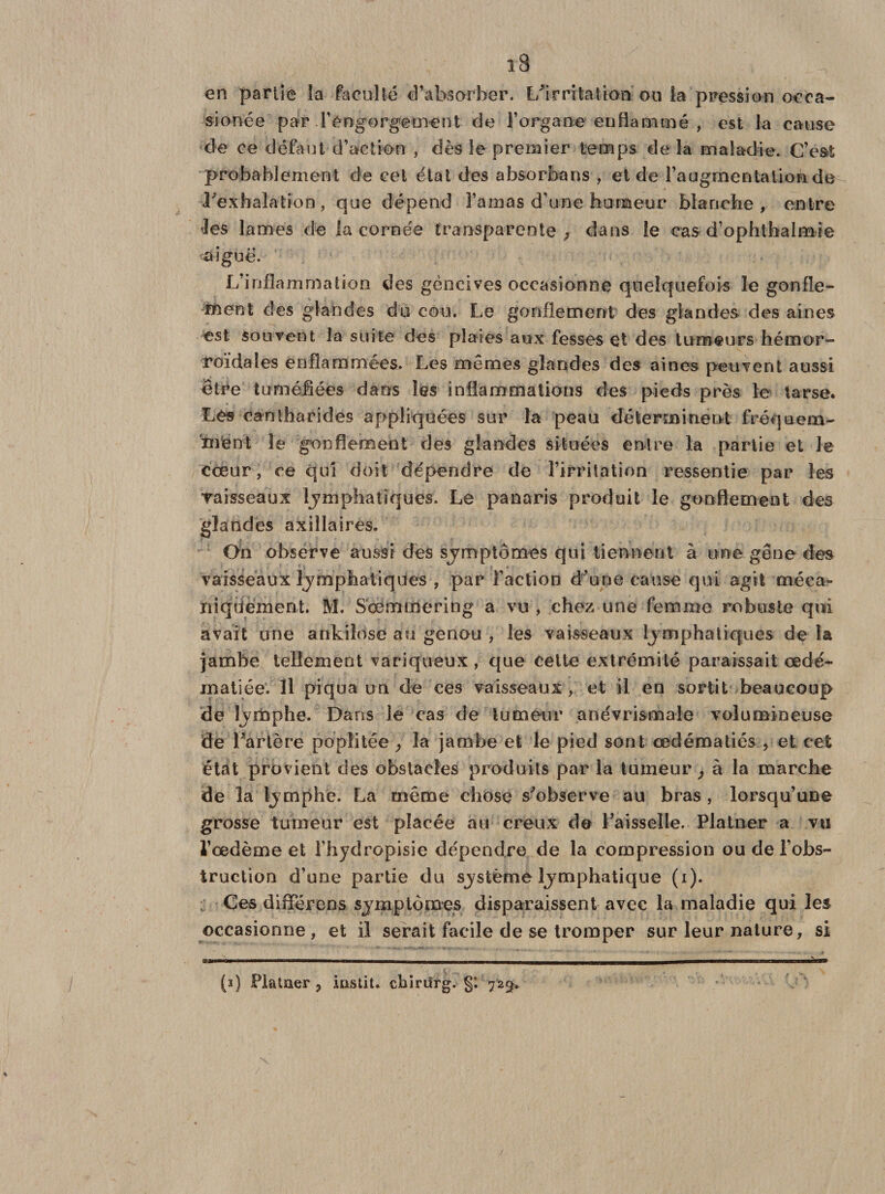 en partie la faculté d’absorber. L'irritation ou la pression occa- sionée par l’engorgement de l’organe enflammé , est la cause de ce défaut d’action , dès le premier temps de la maladie. C’est probablement de cet état des absorbons , et de l’augmentation de l'exhalation, que dépend l’amas d’une humeur blanche, entre les lames de la cornée transparente , dans le cas d’ophthalmie aigue. L’inflammation des gencives occasionne quelquefois le gonfle¬ ment des glandes du cou. Le gonflement des glandes des aines est souvent la suite des plaies aux fesses et des tumeurs hémor¬ roïdales enflammées. Les mêmes glandes des aines peuvent aussi être tuméfiées dans les inflammations des pieds près le tarse. Les cantharides appliquées sur la peau déterminent fréquem- niënt le gonflement des glandes situées entre la partie et le cœur, ce qui doit dépendre de l’irritation ressentie par les vaisseaux lymphatiques. Le panaris produit le gonflement des glandes axillaires. On observe aussi des symptômes qui tiennent à une gêne des vaisseaux lymphatiques , par l’action d'une cause qui agit méca¬ niquement. M. Sœmmering a vu, chez une femme robuste qui avait une ankilose au genou , les vaisseaux lymphatiques de la jambe tellement variqueux , que cette extrémité paraissait œdé¬ matiée. Il piqua un de ces vaisseaux , et il en sortit beaucoup de lymphe. Dans le cas de tumeur anévrismale volumineuse de l'artère poplitée , la jambe et le pied sont œdématiés &gt; et cet état provient des obstacles produits par la tumeur, à la marche de la lymphe. La même chose s'observe au bras , lorsqu’une grosse tumeur est placée au creux de l'aisselle. Platner a vu l’œdème et l’hydropisie dépendre de la compression ou de l’obs¬ truction d’une partie du système lymphatique (i). Ces difFérens symptômes disparaissent avec la maladie qui les occasionne, et il serait facile de se tromper sur leur nature, si - -- - ■■■ , - - - - , || ||JL ! | j j_L ll j j ,|, ■ - X-‘ (i) Plataer ? iastit. dbiriirg. g: 72^.