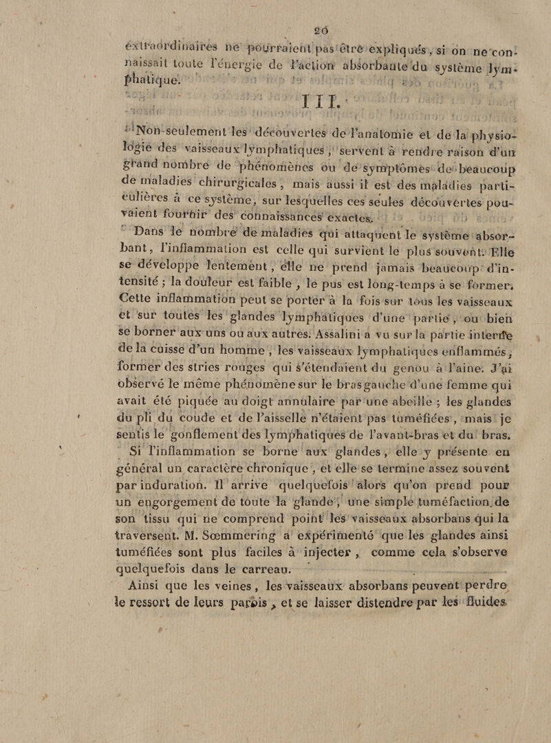 extraordinaires ne pourraient pas naissait toute l’énergie de Faction plia tique. être expliqués, si on ne con- absorbante du système 1 j rn * I I I. * Non-seuîement les découvertes de Fanatomie et de îa physio¬ logie des vaisseaux lymphatiques , servent à rendre raison d’un grand nombre de phénomènes ou de symptômes de beaucoup de maladies chirurgicales , mais aussi il est des maladies parti- t u ieies a ce système, sur lesquelles ces seules découvertes pou¬ vaient fournir des connaissances exactes.. Dans le nombre de maladies qui attaquent le système absor¬ bant, finflammation est celle qui survient le plus souvent. Elle se développe lentement, elle ne prend jamais beaucoup d’in- tonsite ; la douleur est faible ? le pus est long-temps à se former. Cette inflammation peut se porter à la fois sur tous les vaisseaux et sur toutes les glandes lymphatiques d’une partie , ou bien se borner aux uns ou aux autres. Assalini a vu sur la partie intertfe de la cuisse d*un homme , les vaisseaux lymphatiques enflammés former des stries rouges qui s'étendaient du genou à l’aine. J’^i observé le même phénomène sur le bras gau due d’une femme qui avait été piquée au doigt annulaire par une abeille ; les glandes du pli du coude et de Faisselle n’étaient pas tuméfiées , mais je sentis le gonflement des lymphatiques de l’avaDt-bras et du bras. Si Finflammation se borne aux glandes , elle y présente en général un caractère chronique , et elle se termine assez souvent par induration. îl arrive quelquefois alors qu’on prend pour un engorgement de toute la glande, une simple tuméfaction.de son tissu qui ne comprend point les vaisseaux absorba ns qui la traversent. M. Sœmmering a expérimenté que les glandes ainsi tuméfiées sont plus faciles à injecter , comme cela s’observe quelquefois dans le carreau. Ainsi que les veines , les vaisseaux absorbans peuvent perdre le ressort de leurs parbis &gt; et se laisser distendre par les fluides