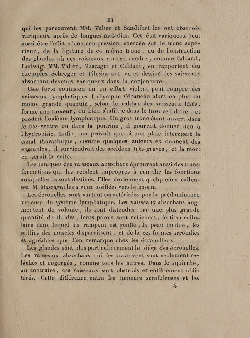 qui les parcourent. MM. Valter et Sandifort les ont observes variqueux après de longues maladies. Cet état variqueux peut aussi être l'effet d'une compression exercée sur le tronc supé¬ rieur, de la ligature de ce même tronc , ou de l'obstruction des glandes où ces vaisseaux vont se rendre , comme Éduard , Ludwig, MM. Valter, Maseagni et Caldani , en rapportent des exemples. Schreger et Tilesius ont vu et dessiné des vaisseaux absorbans devenus variqueux dans la conjonctive. Une forte contusion ou un effort violent peut rompre des vaisseaux lymphatiques. La lymphe s’épanche alors en plus ou moins grande quantité, selon le calibre des vaisseaux lésés, forme une tumeur, ou bien s’infiltre dans le tissu cellulaire , et produit l’œdème lymphatique. Un gros tronc étant ouvert dans le bas-ventre ou dans la poitrine , il pourrait donner lieu à Fhydropisie. Enfin, on prévoit que si une plaie intéressait le canal thorachique , comme quelques auteurs en donnent des exemples , il surviendrait des accidens très-graves , et la mort en serait la suite. Les tuniques des vaisseaux absorbans éprouvent aussi des trans¬ formations qui les rendent impropres à remplir les fonctions auxquelles ils sont destinés. Elles deviennent quelquefois calleu¬ ses. M. Maseagni lésa vues ossifiées vers le bassin. Les écrouelles sont surtout caractérisées par la prédominance vicieuse du système lymphatique. Les vaisseaux absorbans aug¬ mentent de volume, ils sont distendus par une plus grande quantité de fluides, leurs parois sont relâchées, le tissu cellu¬ laire dans lequel ils rampent est gonflé , la peau tendue , les saillies des muscles disparaissent, et delà ces formes arrondies et agréables que Ton remarque chez les écrouelleux. Les glandes sont plus particulièrement le siège des écrouelles. Les vaisseaux absorbans qui les traversent sont seulement re¬ lâchés et engorgés, comme tous les autres. Dans le squirrhe, au contraire, ces vaisseaux sont obstrués et entièrement obli¬ térés. Celte différence entre les tumeurs scrofuleuses et les