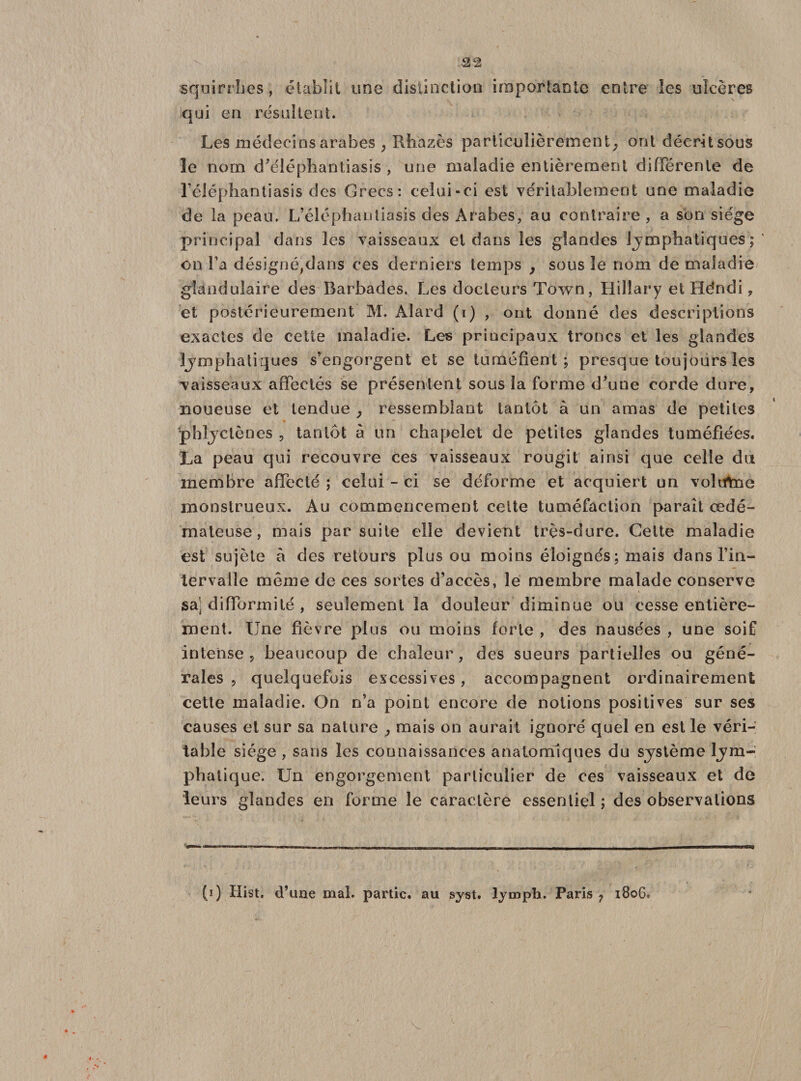 22 squirrbes, établit une distinction importante entre les ulcères qui en résultent. Les médecins arabes , Rhazès particulièrement^ ont décrit sous le nom d’éléphantiasis , une maladie entièrement différente de l’éléphantiasis des Grecs: celui-ci est véritablement une maladie de la peau. L’éléphautiasis des Arabes, au contraire , a son siège principal dans les vaisseaux et dans les glandes Lymphatiques;' on l’a désignéjdans ces derniers temps , sous le nom de maladie glandulaire des Barbades. Les docteurs Town, Hiliary et Héndi, et postérieurement M. Aîard (i) , ont donné des descriptions exactes de cette maladie. Les principaux troncs et les glandes lymphatiques s’engorgent et se tuméfient; presque toujours les vaisseaux affectés se présentent sous la forme d’une corde dure, noueuse et tendue y ressemblant tantôt à un amas de petites phlyctènes , tantôt à un chapelet de petites glandes tuméfiées. La peau qui recouvre ces vaisseaux rougit ainsi que celle du membre affecté ; celui - ci se déforme et acquiert un volittne monstrueux. Au commencement celte tuméfaction paraît œdé¬ mateuse, mais par suite elle devient très-dure. Celte maladie est sujèle à des retours plus ou moins éloignés ; mais dans l’in¬ tervalle même de ces sortes d’accès, le membre malade conserve sa’j difformité , seulement la douleur diminue ou cesse entière¬ ment. Une fièvre plus ou moins forte , des nausées , une soif intense, beaucoup de chaleur, des sueurs partielles ou géné¬ rales , quelquefois excessives, accompagnent ordinairement cette maladie. On n’a point encore de notions positives sur ses causes et sur sa nature , mais on aurait ignoré quel en est le véri¬ table siège , sans les connaissances anatomiques du système lym¬ phatique. Un engorgement particulier de ces vaisseaux et de leurs glandes en forme le caractère essentiel ; des observations