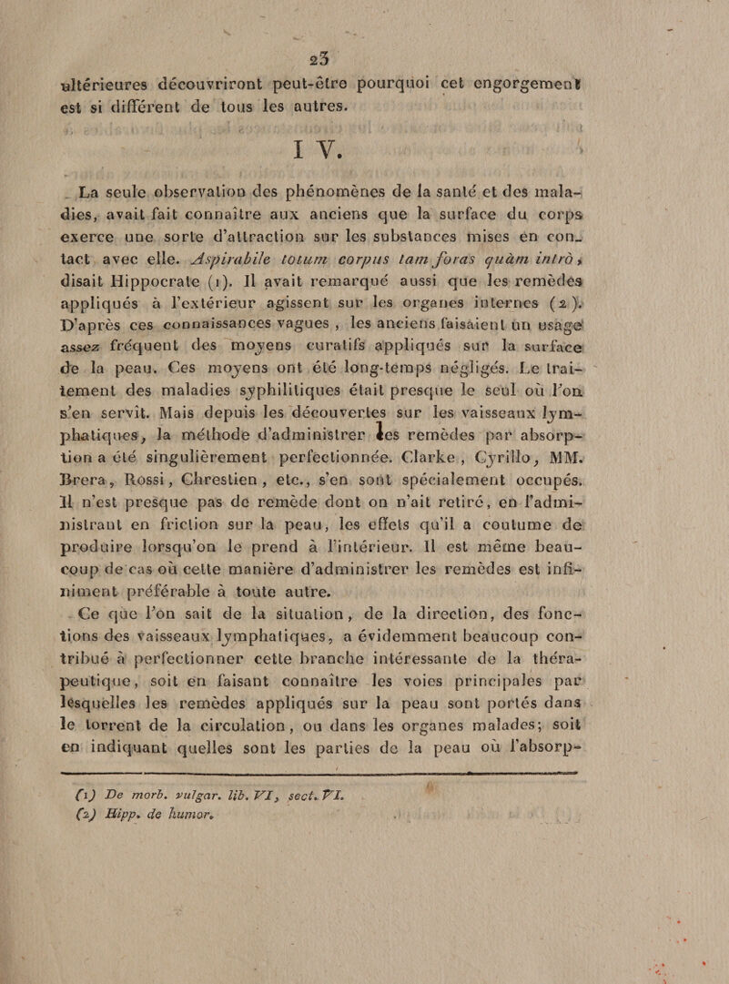 ultérieures découvriront peut-être pourquoi cet engorgement est si différent de tous les autres. i v. La seule observation des phénomènes de la santé et des mala¬ dies, avait fait connaître aux anciens que la surface du corps exerce une sorte d’attraction sur les substances mises en con¬ tact avec elle. AspirabUe touun corpus tam foras cjuàni intro &gt; disait Hippocrate (i). Jl avait remarqué aussi que les remèdes appliqués à l’extérieur agissent sur les organes internes (a J. D’après ces connaissances vagues , les anciens faisaient un usage assez fréquent des moyens curatifs appliqués sur la surface de la peau. Ces moyens ont été long-temps négligés. Le trai¬ tement des maladies syphilitiques était presque le seul où Fou s’en servît. Mais depuis les découvertes sur les vaisseaux phatiques, la méthode d’administrer les remèdes par absorp¬ tion a été singulièrement perfectionnée. Clarke, CjriMo, MM. Brera , Rossi, Chrestien , etc., s’en sont spécialement occupés. Il n’est presque pas de remède dont on n’ait retiré, en l’admi- jùslrant en friction sur la peau, les effets qu’il a coutume de produire lorsqu’on le prend à l’intérieur. Il est même beau¬ coup de cas où cette manière d’administrer les remèdes est inff- inment préférable à toute autre. Ce que Fon sait de la situation, de la direction, des fonc¬ tions des vaisseaux lymphatiques, a évidemment beaucoup con¬ tribué à perfectionner cette branche intéressante de la théra¬ peutique, soit en faisant connaître les voies principales par lesquelles les remèdes appliqués sur la peau sont portés dans le torrent de la circulation, ou dans les organes malades; soit en indiquant quelles sont les parties de la peau où l’absorp- (\) De morb. vuJgar. lib.VI, sectr Vl, (2) Btipp. de humer»