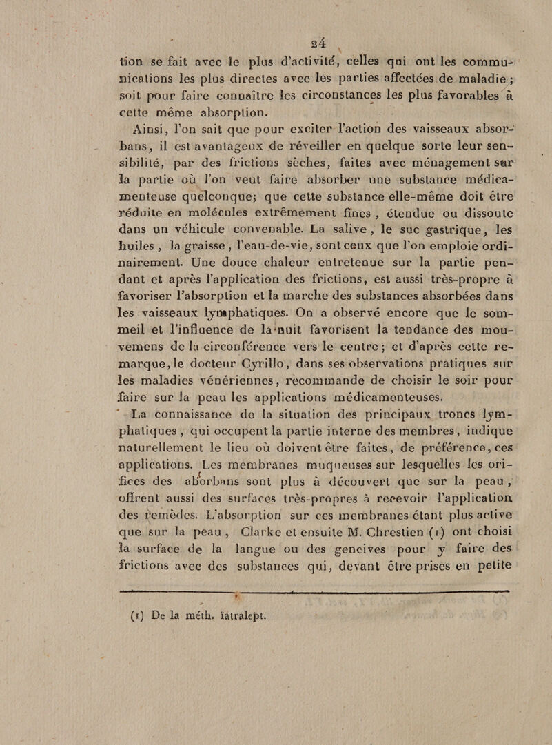 2:4 lion se fait avec le plus d’activité, celles qui ont les commu¬ nications les plus directes avec les parties affectées de maladie ; soit pour faire connaître les circonstances les plus favorables à cette même absorption. Ainsi, l’on sait que pour exciter l’action des vaisseaux absor- bans, il est avantageux de réveiller en quelque sorte leur sen¬ sibilité, par des frictions sèches, faites avec ménagement sur la partie où Ton veut faire absorber une substance médica¬ menteuse quelconque; que cette substance elle-même doit être réduite en molécules extrêmement fines , étendue ou dissoute dans un véhicule convenable. La salive, le suc gastrique; les huiles , la graisse , l’eau-de-vie, sont ceux que l’on emploie ordi¬ nairement. Une douce chaleur entretenue sur la partie pen¬ dant et après l'application des frictions, est aussi très-propre à favoriser Fabsorption et la marche des substances absorbées dans les vaisseaux lymphatiques. On a observé encore que le som¬ meil et l'influence de la'nuit favorisent la tendance des mou- vemens delà circonférence vers le centre; et d’après cette re¬ marque, le docteur Cyrillo, dans ses observations pratiques sur les maladies vénériennes, recommande de choisir le soir pour faire sur la peau les applications médicamenteuses. La connaissance de la situation des principaux troncs lym¬ phatiques , qui occupent la partie interne des membres, indique naturellement le lieu où doivent être faites, de préférence, ces applications. Les membranes moqueuses sur lesquelles les ori¬ fices des aborbans sont plus à découvert que sur la peau , offrent aussi des surfaces très-propres à recevoir l’application des remèdes. L’absorption sur ces membranes étant plus active que sur la peau, Clarke et ensuite M. Chrestien (i) ont choisi la surface de la langue ou des gencives pour y faire des frictions avec des substances qui, devant être prises en petite