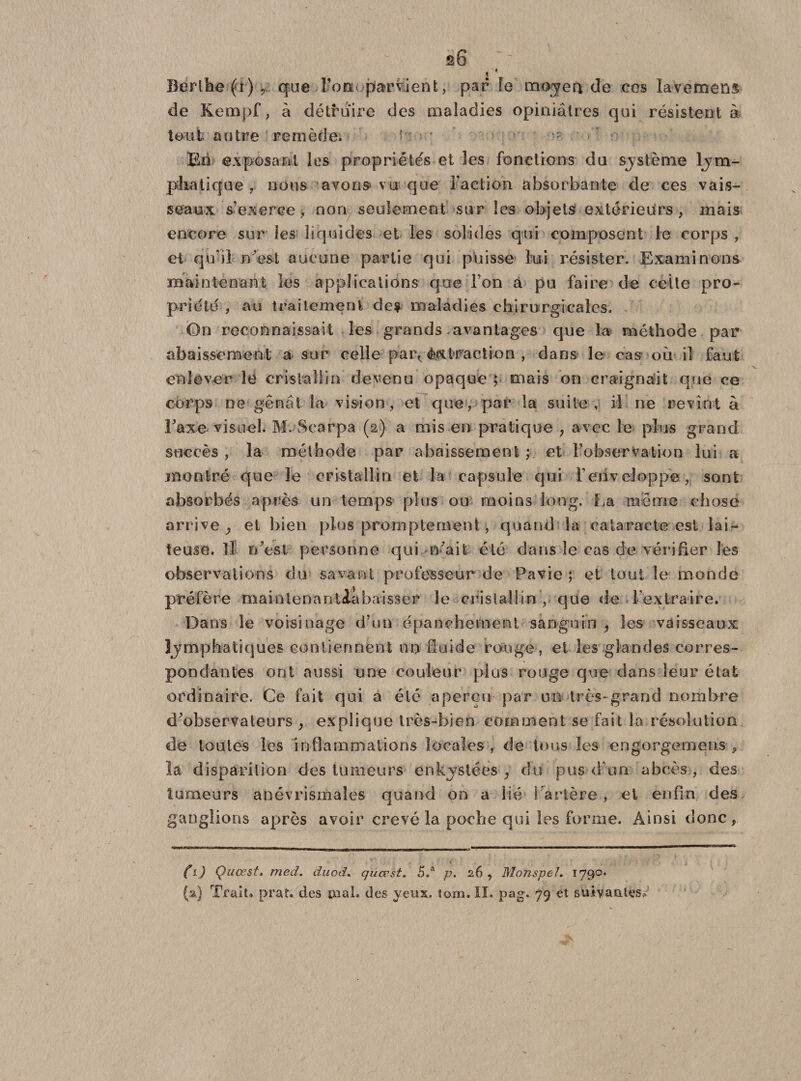 s6 &lt; * Berlbe(a), que Ton. parvient, par fe moyen de ces lavemens de Kenapf, à détruire des maladies opiniâtres qui résistent à tout autre remède. ■ • En exposant les propriétés et les fonctions du système lym¬ phatique , nous avons» vu que Faction absorbante de ces vais¬ seaux s’exerce, non seulement sur les objets extérieurs, mais encore sur les liquides et les solides qui composent le corps , et qu’il n'est aucune partie qui puisse lui résister. Examinons maintenant les applications que Ton à pu faire de celte pro¬ priété , au traitement des maladies chirurgicales. On reconnaissait les grands avantages que la méthode par abaissement a sur celle par^ èixtraction , dans le cas où il faut enlever le cristallin devenu opaque ; mais on craignait que ce corps ne gênât la vision, et que, par la suite, il ne revînt à Faxe visuel. M. Searpa (2) a mis en pratique , avec le plus grand succès, la méthode par abaissement ; et l'observation lui a montré que le cristallin et la capsule qui l’enveloppe, sont absorbés après un temps plus ou moins long. La même chose arrive ^ et bien plus promptement, quand la cataracte est lai¬ teuse. Il n'est personne qui n'ait été dans le cas de vérifier les observations du savant professeur de Pavie ; et tout le monde préfère maintenantlabaisser le cristal!in , que de l'extraire. Dans le voisinage d’un épanchement sanguin , les vaisseaux lymphatiques contiennent un fluide rouge, et les glandes corres¬ pondantes ont aussi une couleur plus rouge que dans leur état ordinaire. Ce fait qui a été aperçu par un très-grand nombre d'observateurs , explique très-bien comment se fait la résolution de toutes les inflammations locales , de tous les engorgemens , la disparition des tumeurs enkystées, du pus d'un abcès , des tumeurs anévrismales quand on a lié Tarière , et enfin des ganglions après avoir crevé la poche qui les forme. Ainsi donc, ( i) Quœst, med. duod. quœst. 5.a p. 26 , Monspel. 1790*