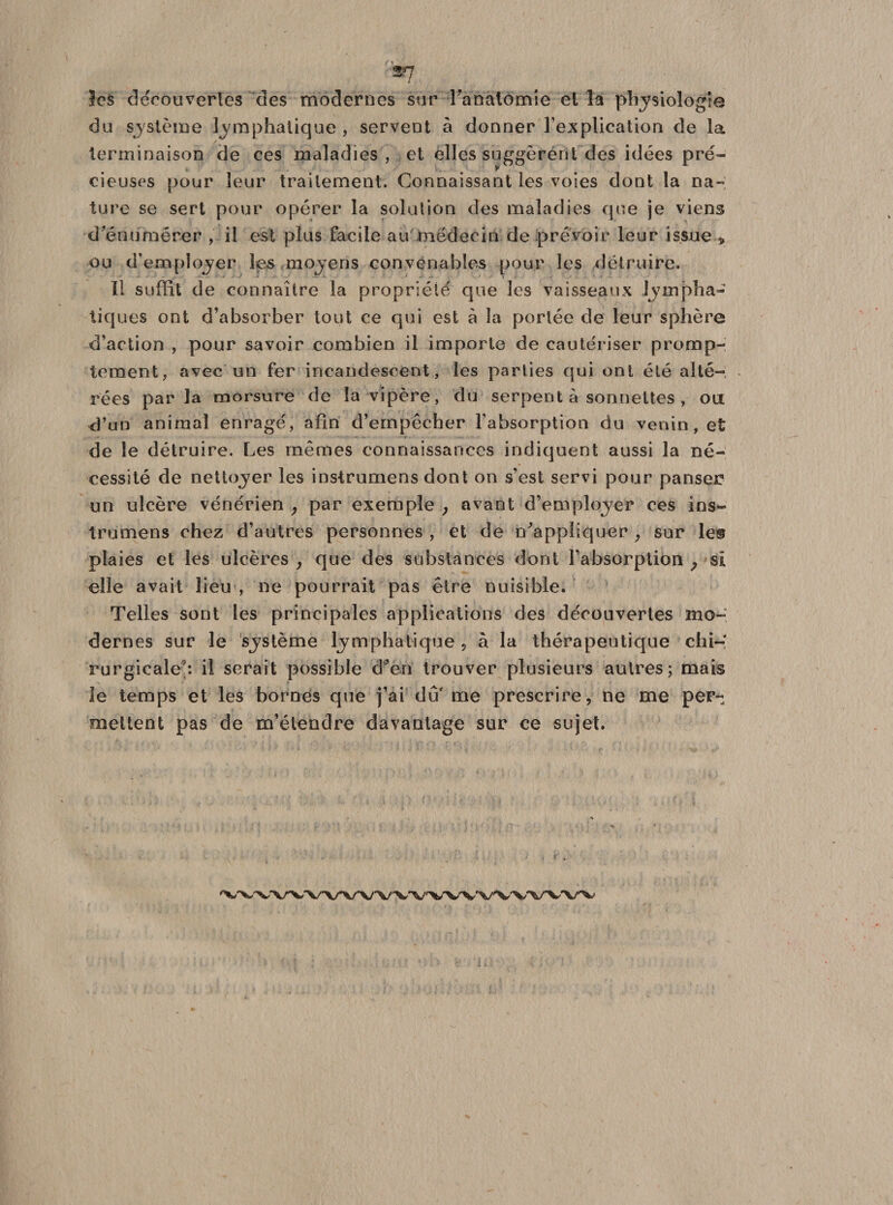 les découvertes des modernes sur l'anatomie el la physiologie du système lymphatique , servent à donner l'explication de la terminaison de ces maladies, et elles suggéré» t des idées pré¬ cieuses pour leur traitement. Connaissant les voies dont la na¬ ture se sert pour opérer la solution des maladies que je viens d'énumérer , il est plus facile au médecin de prévoir leur issue * ou d'employer les moyens convenables pour les détruire. Il suffit de connaître la propriété que les vaisseaux lympha¬ tiques ont d’absorber tout ce qui est à la portée de leur sphère d’action , pour savoir combien il importe de cautériser promp¬ tement, avec un fer incandescent, les parties qui ont été alté¬ rées par la morsure de la vipère, du serpent à sonnettes , ou d’un animal enragé, afin d’empêcher l'absorption du venin, et de le détruire. Les mêmes connaissances indiquent aussi la né¬ cessité de nettoyer les instrumens dont on s’est servi pour panser* un ulcère vénérien , par exemple , avant d’employer ces ins¬ trumens chez d’autres personnes , et de n'appliquer, sur le® plaies et les ulcères , que des substances dont l’absorption ? si elle avait lieu , ne pourrait pas être nuisible. Telles sont les principales applications des découvertes mo¬ dernes sur le système lymphatique, à la thérapeutique chi¬ rurgicale*: il serait possible d'en trouver plusieurs autres; mais le temps et les bornes que j’ai dû'me prescrire, ne me per¬ mettent pas de m’étendre davantage sur ce sujet.