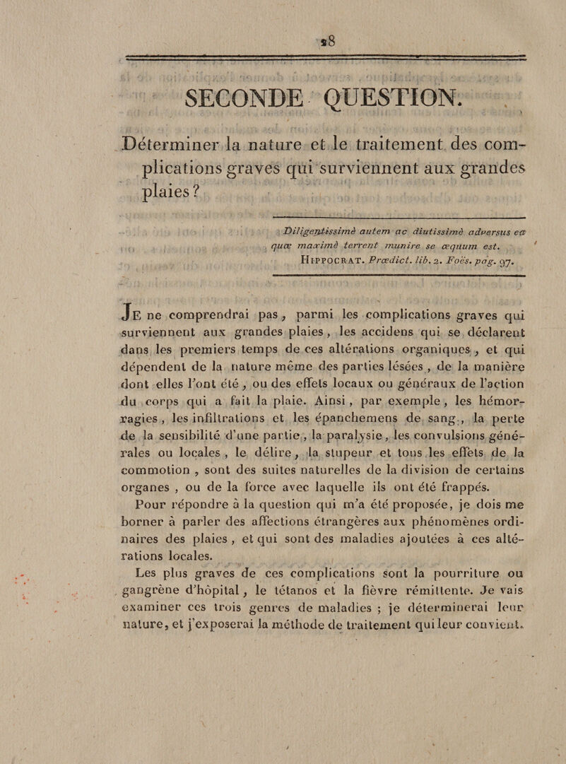 SECONDE QUESTION. Déterminer la nature et le traitement des com¬ plications graves qui surviennent aux grandes plaies? Filigerptissimè autem ac diutissimô adversus eœ quœ maximè terrent munire se œquum est. HlPPOCRAT. Prœdict. lib. 2. Foes. pag. 97. Je ne comprendrai pas , parmi les complications graves qui surviennent aux grandes plaies , les accidens qui se déclarent dans les premiers temps de ces altérations organiques , et qui dépendent de la nature même des parties lésées , de la manière dont elles Font été , ou des effets locaux ou généraux de l’action du corps qui a fait la plaie. Ainsi, par exemple, les hémor¬ ragies, les infiltrations et les épanchemens de sang , la perte de la sensibilité d’une partie, la paraijsie, les convulsions géné¬ rales ou locales, le délire, la stupeur et tous les effets de la commotion , sont des suites naturelles de la division de certains organes , ou de la force avec laquelle iis ont été frappés. Pour répondre à la question qui m’a été proposée, je dois me borner à parler des affections étrangères aux phénomènes ordi¬ naires des plaies , et qui sont des maladies ajoutées à ces alté¬ rations locales. Les plus graves de ces complications sont la pourriture ou gangrène d’hôpital, le tétanos et la fièvre rémittente. Je vais examiner ces trois genres de maladies ; je déterminerai leur nature, et j’exposerai la méthode de traitement qui leur convient*