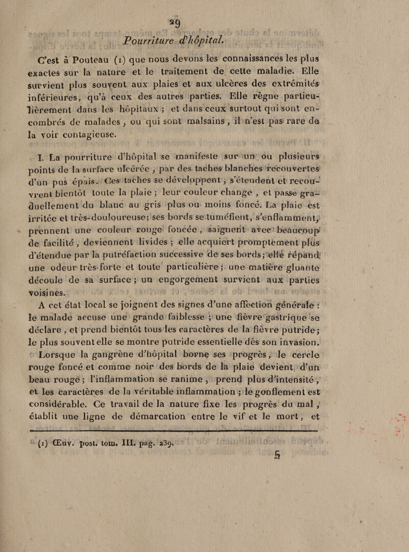*9 Pourriture d'hôpital. C’est à Pouteau (i) que nous devons les connaissances les plus exactes sur la nature et le traitement de cette maladie. Elle survient plus souvent aux plaies et aux ulcères des extrémités inférieures, qu’à ceux des autres parties. Elle règne particu¬ lièrement dans les hôpitaux ; et dans ceux surtout qui sont en¬ combrés de malades ; ou qui sont malsains , il n’est pas rare de la voir contagieuse. I. La pourriture d’hôpital se manifeste sur un ou plusieurs points de la surface ulcérée , par des taches blanches recouvertes d’un pus épais. Ces taches se développent, s’étendent et recou¬ vrent bientôt toute la plaie ; leur couleur change , et passe gra¬ duellement du blanc au gris plus ou moins foncé. La plaie est irritée et très-douloureuse; ses bords se tuméfient, s’enflamment, prennent une couleur rouge foncée, saignent avec beaucoup de facilité , deviennent livides ; elle acquiert promptement plus d’étendue par la putréfaction successive de ses bords; elle répand: une odeur très forte et toute particulière; une matière gluante découle de sa surface ; un engorgement survient aux parties voisines. A cet état local se joignent des signes d’une affection générale : le malade accuse une grande faiblesse ; une fièvre gastrique se déclare , et prend bientôt tous les caractères de la fièvre putride; le plus souvent elle se montre putride essentielle dès son invasion. Lorsque la gangrène d’hôpital borne ses progrès, le cercle rouge foncé et comme noir des bords de la plaie devient d’un beau rouge ; l’inflammation se ranime ? prend plus d’intensité , et les caractères de la véritable inflammation ; le gonflement est considérable. Ce travail de la nature fixe les progrès du mal , établit une ligne de démarcation entre le vif et le mort, et (i) Œuy. post, tom» III. pag. 239.