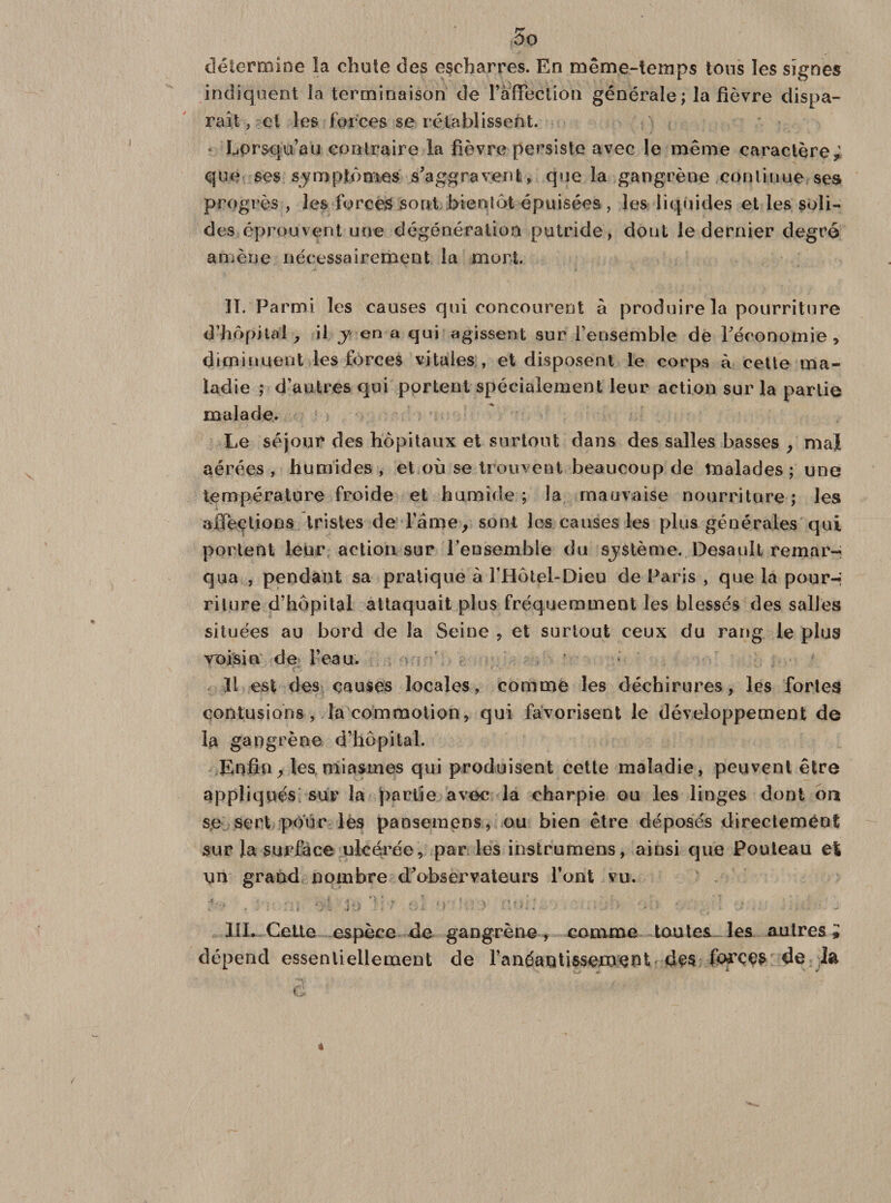 r~ ÛO détermine la chute des escharres. En même-temps tons les signes indiquent la terminaison de l'affection générale ; la fièvre dispa¬ raît , cl les forces se rétablissent. Lorsqu’au contraire la fièvre persiste avec le même caractère; que ses symptômes s'aggravent, que la gangrène continue ses progrès , les forces sont bientôt épuisées, les liquides et les soli¬ des éprouvent une dégénération putride, dont le dernier degré amène nécessairement la mort. II. Parmi les causes qui concourent à produire la pourriture d’hôpital , il y en a qui agissent sur l’ensemble de l'économie, diminuent les forces vitales , et disposent le corps à cette ma¬ ladie ; d’autres qui portent spécialement leur action sur la partie malade. Le séjour des hôpitaux et surtout dans des salles basses , mal aérées , humides , et où se trouvent beaucoup de malades ; une température froide et humide ; la mauvaise nourriture ; les affections tristes de l’âme, sont les causes les plus générales qui portent leur action sur l’ensemble du système. Desault remar¬ qua , pendant sa pratique à l’Hôtel-Dieu de Paris , que la pour-; rilure d’hôpital attaquait plus fréquemment les blessés des salles situées au bord de la Seine , et surtout ceux du rang le plus voisin de l’eau. 11 est des causes locales, comme les déchirures, les fortes contusions, la commotion, qui favorisent le développement de la gangrène d’hôpital. Enfin, les miasmes qui produisent cette maladie, peuvent être appliqués sur la partie avec la charpie ou les linges dont ou se sert pour les pansemcos, ou bien être déposés directement sur la surface ulcérée, par les instrumens, ainsi que Pouteau et un grand nombre d'observateurs l’ont vu. i-'* , /U '.i '/t Je rî‘ï üi *&gt; 3 - ■ ' ■ • • *■. III. Cette espèce de gangrène, comme toutes les autres; dépend essentiellement de l’anéantissement des forces de la +■ * * #