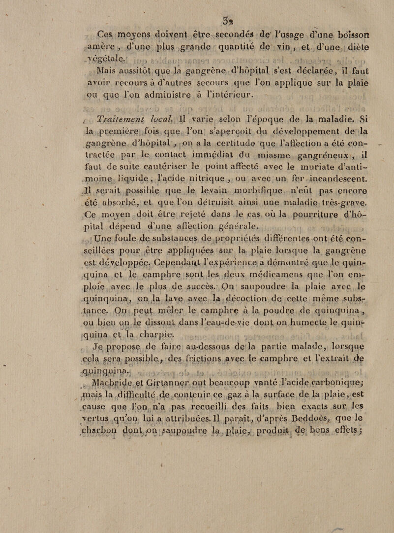 3s Ces mojens doivent être secondés de l’usage d’une boisson amère, d’une plus grande quantité de vin, et d’une diète végétale. , () . ; , • , . Mais aussitôt que la gangrène d’hôpital s’est déclarée, il faut avoir recours à d’autres secours que l’on applique sur la plaie ou que l’on administre à l’intérieur. Traitement local. Il varie selon l’époque de la maladie. Si la première fois que l’on s’aperçoit du développement de la gangrène d’hôpital , on a la certitude que l’affection a été con¬ tractée par le contact immédiat du miasme gangréneux , il faut de suite cautériser le point affecté avec le muriate d’anti¬ moine liquide, l’acide nitrique, ou avec un fer incandescent. Il serait possible que le levain morbifique n’eut pas encore été absorbé, et que l’on détruisît ainsi une maladie très-grave. Ce moyen doit être rejeté dans le cas où la pourriture d’hô¬ pital dépend d’une affection générale. Une foule de substances de propriétés différentes ont été con¬ seillées pour être appliquées sur la plaie lorsque la gangrène est développée. Cependant l’expérience a démontré que le quin¬ quina et le camphre sont les deux médicamens que l’on em¬ ploie avec le plus de succès. On saupoudre la plaie avec le quinquina, on la lave avec la décoction de cette même subs¬ tance. On peut mêler le camphre à la poudre de quinquina , ou bien on le dissout dans Feau-de-vie dont on humecte le quin¬ quina el la charpie. Je propose de faire au-dessous de la partie malade, lorsque cela sera possible, des frictions avec le camphre et l’extrait de quinquina. , ?... Macbride et Girtanner ont beaucoup vanté l’acide carbonique; mais la difficulté de contenir ce gaz à la surface de la plaie, est cause que l’on n’a pas recueilli des faits bien exacts sur les vertus qu’on lui a attribuées. Il paraît, d’après Beddoès, que le charbon dont on saupoudre la plaie? produit de bons effets;