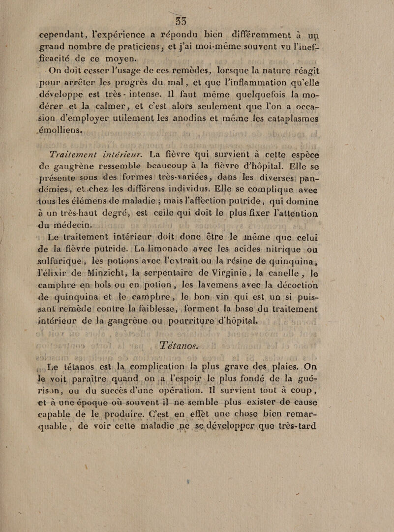 cependant, l'expérience a répondu bien différemment à un grand nombre de praticiens, et j’ai moi-même souvent vu l’inef¬ ficacité de ce mojen. On doit cesser l'usage de ces remèdes, lorsque la nature réagit pour arrêter les progrès du mal , et que l'inflammation qu’elle développe est très - intense. Il faut même quelquefois la mo¬ dérer et la calmer, et c’est alors seulement que l’on a occa¬ sion d’emplojer utilement les anodins et même les cataplasmes émolliens. Traitement intérieur. La fièvre qui survient à cette espèce de gangrène ressemble beaucoup à la fièvre d'hôpital. Elle se présente sous des formes très-variées, dans les diverses pan¬ démies, et chez les différens individus. Elle se complique avec tous les élémens de maladie ; mais l’affection putride, qui domine à un très-haut degré, est ceile qui doit le plus fixer l’attention du médecin. Le traitement intérieur doit donc être le même que celui de la fièvre putride. La limonade avec les acides nitrique ou sulfurique , les potions avec l’extrait ou la résine de quinquina, l’élixir de Minzieht, la serpentaire de Virginie, la canelle , le camphre en bois ou en potion, les lavemens avec la décoction de quinquina et le camphre, le bon vin qui est un si puis¬ sant remède contre la faiblesse, forment la base du traitement intérieur de la gangrène ou pourriture d’hôpital. Tétanos. Le tétanos est la complication la plus grave des plaies. On le voit paraître quand on a l’espoir le plus fondé de la gué¬ rison, ou du succès d’une opération. Il survient tout à coup, et à une époque où souvent il ne semble plus exister de cause capable de le produire. C’est en effet une chose bien remar¬ quable , de voir cette maladie ne se développer que très-tard